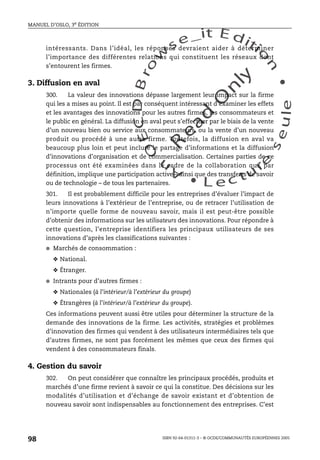 An
O
ECDBro
w
se_it E ditio
n
L e c tu
r
e
seule
yln
O
dae
R
MANUEL D’OSLO, 3e ÉDITION
ISBN 92-64-01311-3 – © OCDE/COMMUNAUTÉS EUROPÉENNES 2005
98
intéressants. Dans l’idéal, les réponses devraient aider à déterminer
l’importance des différentes relations qui constituent les réseaux dont
s’entourent les firmes.
3. Diffusion en aval
300. La valeur des innovations dépasse largement leur impact sur la firme
qui les a mises au point. Il est par conséquent intéressant d’examiner les effets
et les avantages des innovations pour les autres firmes, les consommateurs et
le public en général. La diffusion en aval peut s’effectuer par le biais de la vente
d’un nouveau bien ou service aux consommateurs, ou la vente d’un nouveau
produit ou procédé à une autre firme. Toutefois, la diffusion en aval va
beaucoup plus loin et peut inclure le partage d’informations et la diffusion
d’innovations d’organisation et de commercialisation. Certaines parties de ce
processus ont été examinées dans le cadre de la collaboration qui, par
définition, implique une participation active – ainsi que des transferts de savoir
ou de technologie – de tous les partenaires.
301. Il est probablement difficile pour les entreprises d’évaluer l’impact de
leurs innovations à l’extérieur de l’entreprise, ou de retracer l’utilisation de
n’importe quelle forme de nouveau savoir, mais il est peut-être possible
d’obtenir des informations sur les utilisateurs des innovations. Pour répondre à
cette question, l’entreprise identifiera les principaux utilisateurs de ses
innovations d’après les classifications suivantes :
● Marchés de consommation :
❖ National.
❖ Étranger.
● Intrants pour d’autres firmes :
❖ Nationales (à l’intérieur/à l’extérieur du groupe)
❖ Étrangères (à l’intérieur/à l’extérieur du groupe).
Ces informations peuvent aussi être utiles pour déterminer la structure de la
demande des innovations de la firme. Les activités, stratégies et problèmes
d’innovation des firmes qui vendent à des utilisateurs intermédiaires tels que
d’autres firmes, ne sont pas forcément les mêmes que ceux des firmes qui
vendent à des consommateurs finals.
4. Gestion du savoir
302. On peut considérer que connaître les principaux procédés, produits et
marchés d’une firme revient à savoir ce qui la constitue. Des décisions sur les
modalités d’utilisation et d’échange de savoir existant et d’obtention de
nouveau savoir sont indispensables au fonctionnement des entreprises. C’est
 