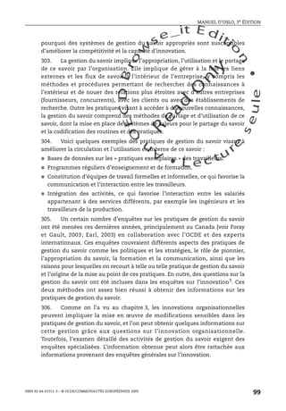 An
O
ECDBro
w
se_it E ditio
n
L e c tu
r
e
seule
yln
O
dae
R
MANUEL D’OSLO, 3e ÉDITION
ISBN 92-64-01311-3 – © OCDE/COMMUNAUTÉS EUROPÉENNES 2005
99
pourquoi des systèmes de gestion du savoir appropriés sont susceptibles
d’améliorer la compétitivité et la capacité d’innovation.
303. La gestion du savoir implique l’appropriation, l’utilisation et le partage
de ce savoir par l’organisation. Elle implique de gérer à la fois les liens
externes et les flux de savoir à l’intérieur de l’entreprise, y compris les
méthodes et procédures permettant de rechercher des connaissances à
l’extérieur et de nouer des relations plus étroites avec d’autres entreprises
(fournisseurs, concurrents), avec les clients ou avec des établissements de
recherche. Outre les pratiques visant à accéder à de nouvelles connaissances,
la gestion du savoir comprend des méthodes de partage et d’utilisation de ce
savoir, dont la mise en place de systèmes de valeurs pour le partage du savoir
et la codification des routines et des pratiques.
304. Voici quelques exemples des pratiques de gestion du savoir visant à
améliorer la circulation et l’utilisation en interne de ce savoir :
● Bases de données sur les « pratiques exemplaires » des travailleurs.
● Programmes réguliers d’enseignement et de formation.
● Constitution d’équipes de travail formelles et informelles, ce qui favorise la
communication et l’interaction entre les travailleurs.
● Intégration des activités, ce qui favorise l’interaction entre les salariés
appartenant à des services différents, par exemple les ingénieurs et les
travailleurs de la production.
305. Un certain nombre d’enquêtes sur les pratiques de gestion du savoir
ont été menées ces dernières années, principalement au Canada (voir Foray
et Gault, 2003; Earl, 2003) en collaboration avec l’OCDE et des experts
internationaux. Ces enquêtes couvraient différents aspects des pratiques de
gestion du savoir comme les politiques et les stratégies, le rôle de pionnier,
l’appropriation du savoir, la formation et la communication, ainsi que les
raisons pour lesquelles on recourt à telle ou telle pratique de gestion du savoir
et l’origine de la mise au point de ces pratiques. En outre, des questions sur la
gestion du savoir ont été incluses dans les enquêtes sur l’innovation3
. Ces
deux méthodes ont assez bien réussi à obtenir des informations sur les
pratiques de gestion du savoir.
306. Comme on l’a vu au chapitre 3, les innovations organisationnelles
peuvent impliquer la mise en œuvre de modifications sensibles dans les
pratiques de gestion du savoir, et l’on peut obtenir quelques informations sur
cette gestion grâce aux questions sur l’innovation organisationnelle.
Toutefois, l’examen détaillé des activités de gestion du savoir exigent des
enquêtes spécialisées. L’information obtenue peut alors être rattachée aux
informations provenant des enquêtes générales sur l’innovation.
 