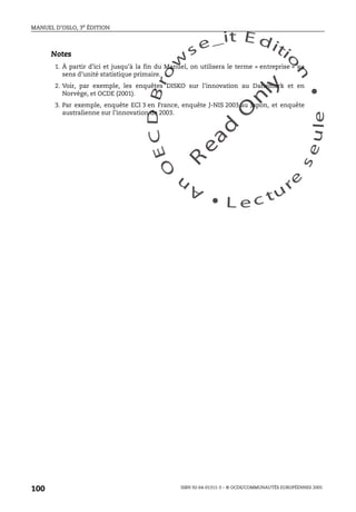 An
O
ECDBro
w
se_it E ditio
n
L e c tu
r
e
seule
yln
O
dae
R
MANUEL D’OSLO, 3e ÉDITION
ISBN 92-64-01311-3 – © OCDE/COMMUNAUTÉS EUROPÉENNES 2005
100
Notes
1. À partir d’ici et jusqu’à la fin du Manuel, on utilisera le terme « entreprise » au
sens d’unité statistique primaire.
2. Voir, par exemple, les enquêtes DISKO sur l’innovation au Danemark et en
Norvège, et OCDE (2001).
3. Par exemple, enquête ECI 3 en France, enquête J-NIS 2003 au Japon, et enquête
australienne sur l’innovation de 2003.
 