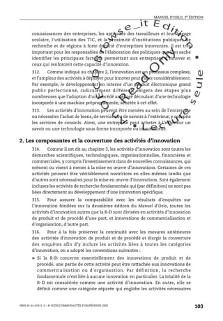 An
O
ECDBro
w
se_it E ditio
n
L e c tu
r
e
seule
yln
O
dae
R
MANUEL D’OSLO, 3e ÉDITION
ISBN 92-64-01311-3 – © OCDE/COMMUNAUTÉS EUROPÉENNES 2005
103
connaissances des entreprises, les aptitudes des travailleurs et leur bagage
scolaire, l’utilisation des TIC, et la proximité d’institutions publiques de
recherche et de régions à forte densité d’entreprises innovantes. Il est très
important pour les responsables de l’élaboration des politiques que l’on sache
identifier les principaux facteurs permettant aux entreprises d’innover et
ceux qui renforcent cette capacité d’innovation.
312. Comme indiqué au chapitre 2, l’innovation est un processus complexe,
et l’ampleur des activités à déployer pour innover peut varier considérablement.
Par exemple, le développement en interne d’un produit électronique grand
public perfectionné, radicalement différent, exigera des étapes plus
nombreuses que l’adoption d’un procédé amélioré découlant d’une technologie
incorporée à une machine préprogrammée, achetée à cet effet.
313. Les activités d’innovation peuvent être menées au sein de l’entreprise
ou nécessiter l’achat de biens, de services ou de savoirs à l’extérieur, y compris
les services de conseils. Ainsi, une entreprise peut acheter à l’extérieur un
savoir ou une technologie sous forme incorporée ou immatérielle.
2. Les composantes et la couverture des activités d’innovation
314. Comme il est dit au chapitre 3, les activités d’innovation sont toutes les
démarches scientifiques, technologiques, organisationnelles, financières et
commerciales, y compris l’investissement dans de nouvelles connaissances, qui
mènent ou visent à mener à la mise en œuvre d’innovations. Certaines de ces
activités peuvent être véritablement novatrices en elles-mêmes tandis que
d’autres sont nécessaires pour la mise en œuvre d’innovations. Sont également
incluses les activités de recherche fondamentale qui (par définition) ne sont pas
liées directement au développement d’une innovation spécifique.
315. Pour assurer la comparabilité avec les résultats d’enquêtes sur
l’innovation fondées sur la deuxième édition du Manuel d’Oslo, toutes les
activités d’innovation autres que la R-D sont divisées en activités d’innovation
de produit et de procédé d’une part, et innovations de commercialisation et
d’organisation, d’autre part.
316. Pour à la fois préserver la continuité avec les mesures antérieures
des activités d’innovation de produit et de procédé et élargir la couverture
des enquêtes afin d’y inclure les activités liées à toutes les catégories
d’innovation, on a adopté les conventions suivantes :
● Si la R-D concerne essentiellement des innovations de produit et de
procédé, une partie de cette activité peut être rattachée aux innovations de
commercialisation ou d’organisation. Par définition, la recherche
fondamentale n’est liée à aucune innovation en particulier. La totalité de la
R-D est considérée comme une activité d’innovation. En outre, elle se
définit comme une catégorie séparée qui englobe les activités nécessaires
 