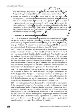 An
O
ECDBro
w
se_it E ditio
n
L e c tu
r
e
seule
yln
O
dae
R
MANUEL D’OSLO, 3e ÉDITION
ISBN 92-64-01311-3 – © OCDE/COMMUNAUTÉS EUROPÉENNES 2005
104
aux innovations de produit, de procédé, de commercialisation et
d’organisation, menées parallèlement à la recherche fondamentale.
● Toutes les activités d’innovation autres que la R-D qui sont liées
spécifiquement à des innovations de commercialisation et d’organisation et
non à des innovations de produit ou de procédé sont incluses
respectivement dans les rubriques préparatifs visant les innovations de
commercialisation et préparatifs visant les innovations organisationnelles. Ces
catégories incluent l’achat à l’extérieur d’autres savoirs ou biens
d’équipement ainsi que la formation spécifiquement liée aux innovations
de commercialisation ou d’organisation.
2.1. Recherche et développement expérimental
317. La recherche et le développement expérimental (R-D) englobent les travaux
de création entrepris de façon systématique en vue d’accroître la somme de
connaissances, y compris la connaissance de l’homme, de la culture et de la société,
ainsi que l’utilisation de cette somme de connaissances pour concevoir de nouvelles
applications (selon la définition donnée dans le Manuel de Frascati)
318. Toute la R-D financée ou effectuée par les entreprises est considérée
comme une activité d’innovation. Cela inclut la totalité de la R-D intra-muros et
extra-muros au sens de la définition du Manuel de Frascati. À cet égard, il convient
de souligner l’importance de l’utilisation de la définition et des principes
directeurs relatifs à la R-D du Manuel de Frascati lorsqu’on recueille des données
sur la R-D dans les enquêtes sur l’innovation. En conséquence, il doit être spécifié
dans les enquêtes sur l’innovation que la définition de la R-D est la même que
celle utilisée dans les enquêtes sur la R-D. Cela facilitera la comparaison avec ces
dernières et permettra d’exploiter séparément les données sur la R-D.
319. Le développement d’un logiciel entre dans la catégorie des activités
de R-D dans la mesure où il fait intervenir un progrès scientifique ou
technologique et/ou dissipe une incertitude scientifique/technologique de
manière systématique. La mise au point de services est considérée comme de
la R-D si elle débouche sur un nouveau savoir ou implique l’utilisation de
nouvelles connaissances pour élaborer de nouvelles applications.
320. La construction et l’essai d’un prototype sont considérés comme de la
R-D si leur objectif premier est d’apporter de nouvelles améliorations. Il s’agit
souvent de la phase la plus importante du développement expérimental d’une
innovation. Un prototype est un modèle original (ou une situation d’essai) qui
présente toutes les caractéristiques techniques et les performances du
nouveau produit ou procédé. La réception d’un prototype correspond souvent
à la fin de la phase de développement expérimental et au début des phases
suivantes du processus d’innovation (on trouvera des précisions
supplémentaires à cet égard dans le Manuel de Frascati).
 