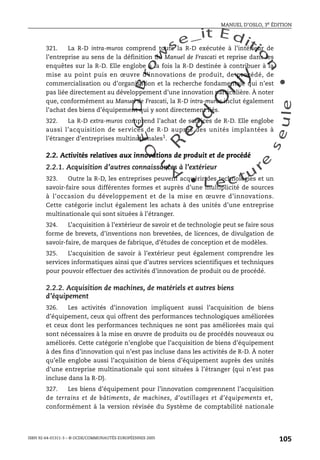 An
O
ECDBro
w
se_it E ditio
n
L e c tu
r
e
seule
yln
O
dae
R
MANUEL D’OSLO, 3e ÉDITION
ISBN 92-64-01311-3 – © OCDE/COMMUNAUTÉS EUROPÉENNES 2005
105
321. La R-D intra-muros comprend toute la R-D exécutée à l’intérieur de
l’entreprise au sens de la définition du Manuel de Frascati et reprise dans les
enquêtes sur la R-D. Elle englobe à la fois la R-D destinée à contribuer à la
mise au point puis en œuvre d’innovations de produit, de procédé, de
commercialisation ou d’organisation et la recherche fondamentale qui n’est
pas liée directement au développement d’une innovation particulière. À noter
que, conformément au Manuel de Frascati, la R-D intra-muros inclut également
l’achat des biens d’équipement qui y sont directement liés.
322. La R-D extra-muros comprend l’achat de services de R-D. Elle englobe
aussi l’acquisition de services de R-D auprès des unités implantées à
l’étranger d’entreprises multinationales1.
2.2. Activités relatives aux innovations de produit et de procédé
2.2.1. Acquisition d’autres connaissances à l’extérieur
323. Outre la R-D, les entreprises peuvent acquérir des technologies et un
savoir-faire sous différentes formes et auprès d’une multiplicité de sources
à l’occasion du développement et de la mise en œuvre d’innovations.
Cette catégorie inclut également les achats à des unités d’une entreprise
multinationale qui sont situées à l’étranger.
324. L’acquisition à l’extérieur de savoir et de technologie peut se faire sous
forme de brevets, d’inventions non brevetées, de licences, de divulgation de
savoir-faire, de marques de fabrique, d’études de conception et de modèles.
325. L’acquisition de savoir à l’extérieur peut également comprendre les
services informatiques ainsi que d’autres services scientifiques et techniques
pour pouvoir effectuer des activités d’innovation de produit ou de procédé.
2.2.2. Acquisition de machines, de matériels et autres biens
d’équipement
326. Les activités d’innovation impliquent aussi l’acquisition de biens
d’équipement, ceux qui offrent des performances technologiques améliorées
et ceux dont les performances techniques ne sont pas améliorées mais qui
sont nécessaires à la mise en œuvre de produits ou de procédés nouveaux ou
améliorés. Cette catégorie n’englobe que l’acquisition de biens d’équipement
à des fins d’innovation qui n’est pas incluse dans les activités de R-D. À noter
qu’elle englobe aussi l’acquisition de biens d’équipement auprès des unités
d’une entreprise multinationale qui sont situées à l’étranger (qui n’est pas
incluse dans la R-D).
327. Les biens d’équipement pour l’innovation comprennent l’acquisition
de terrains et de bâtiments, de machines, d’outillages et d’équipements et,
conformément à la version révisée du Système de comptabilité nationale
 