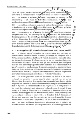 An
O
ECDBro
w
se_it E ditio
n
L e c tu
r
e
seule
yln
O
dae
R
MANUEL D’OSLO, 3e ÉDITION
ISBN 92-64-01311-3 – © OCDE/COMMUNAUTÉS EUROPÉENNES 2005
106
(SCN), de logiciels, ceux-ci constituant une composante de l’investissement
immatériel et étant considérés comme participant à la formation de capital2
.
328. Les terrains et bâtiments incluent l’acquisition de terrains et de
bâtiments pour effectuer des activités d’innovation, y compris des
améliorations, des modifications et des réparations de grande envergure.
329. Les machines, outillages et équipements incluent les principaux outillages
et équipements achetés pour être utilisés dans le cadre des activités
d’innovation de produit et de procédé de l’entreprise.
330. Conformément au SCN révisé, les logiciels incluent les programmes
proprement dits, les descriptifs de programmes et documents
d’accompagnement des systèmes et des applications liés à l’exécution des
activités d’innovation de produit et de procédé de l’entreprise. L’acquisition, le
développement ou l’extension de bases de données informatisées qu’il est
prévu d’utiliser pendant plus d’un an dans le cadre des activités d’innovation
de produit et de procédé de l’entreprise sont également inclus.
2.2.3. Autres préparatifs visant les innovations de produit et de procédé
331. La mise au point d’innovations par une entreprise peut comporter un
certain nombre d’activités menées en interne, qui ne sont pas comprises dans la
R-D au sens de la définition du Manuel de Frascati. Ces activités incluent à la fois
les phases ultérieures du développement et, ce qui est important, l’adoption
d’innovations de produits ou de procédés qui sont nouveaux pour l’entreprise
mais pas pour le marché (ou, pour reprendre les termes de la définition de la R-D,
qui n’augmentent pas la somme de connaissances et ne contiennent pas
d’élément de nouveauté non négligeable). Les activités de développement et de
mise en œuvre en vue de l’adoption de nouveaux biens, services ou procédés
peuvent représenter une part importante de l’activité d’innovation.
332. Les autres préparatifs visant les innovations de produit et de procédé
incluent les activités requises pour la mise au point puis en œuvre
d’innovations de produit et de procédé qui ne sont pas incluses dans la R-D. Ils
englobent les activités de développement qui sont soit partiellement exclues
de la R-D (comme la conception industrielle, l’ingénierie et la configuration, et
les essais de production) soit totalement exclues (comme le travail lié aux
brevets et licences, le démarrage de la production et les essais), ainsi que les
activités de développement des innovations de produit ou de procédé qui ne
répondent pas au critère de nouveauté de la définition de la R-D (autrement
dit qui sont nouveaux pour l’entreprise mais pas pour le marché). Certains
éléments entrant dans cette catégorie sont décrits plus en détail ci-dessous.
333. Les autres activités de développement relatives aux services incluent les
activités menées en interne pour la planification et le développement de
 