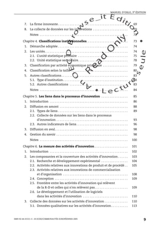 An
O
ECDBro
w
se_it E ditio
n
L e c tu
r
e
seule
yln
O
dae
R
MANUEL D’OSLO, 3e ÉDITION
ISBN 92-64-01311-3 – © OCDE/COMMUNAUTÉS EUROPÉENNES 2005
9
7. La firme innovante. . . . . . . . . . . . . . . . . . . . . . . . . . . . . . . . . . . . . . . . . . 69
8. La collecte de données sur les innovations . . . . . . . . . . . . . . . . . . . . . 70
Notes . . . . . . . . . . . . . . . . . . . . . . . . . . . . . . . . . . . . . . . . . . . . . . . . . . . . . 72
Chapitre 4. Classifications institutionnelles. . . . . . . . . . . . . . . . . . . . . . . . . 73
1. Démarche adoptée . . . . . . . . . . . . . . . . . . . . . . . . . . . . . . . . . . . . . . . . . . 74
2. Les unités. . . . . . . . . . . . . . . . . . . . . . . . . . . . . . . . . . . . . . . . . . . . . . . . . . 74
2.1. L’unité statistique primaire . . . . . . . . . . . . . . . . . . . . . . . . . . . . . . 75
2.2. Unité statistique secondaire. . . . . . . . . . . . . . . . . . . . . . . . . . . . . . 78
3. Classification par activité économique principale . . . . . . . . . . . . . . . 79
4. Classification selon la taille . . . . . . . . . . . . . . . . . . . . . . . . . . . . . . . . . . 80
5. Autres classifications. . . . . . . . . . . . . . . . . . . . . . . . . . . . . . . . . . . . . . . . 83
5.1. Type d’institution. . . . . . . . . . . . . . . . . . . . . . . . . . . . . . . . . . . . . . . 83
5.2. Autres classifications . . . . . . . . . . . . . . . . . . . . . . . . . . . . . . . . . . . 83
Notes . . . . . . . . . . . . . . . . . . . . . . . . . . . . . . . . . . . . . . . . . . . . . . . . . . . . . 84
Chapitre 5. Les liens dans le processus d’innovation . . . . . . . . . . . . . . . . 85
1. Introduction . . . . . . . . . . . . . . . . . . . . . . . . . . . . . . . . . . . . . . . . . . . . . . . 86
2. Diffusion en amont . . . . . . . . . . . . . . . . . . . . . . . . . . . . . . . . . . . . . . . . . 88
2.1. Types de liens . . . . . . . . . . . . . . . . . . . . . . . . . . . . . . . . . . . . . . . . . . 89
2.2. Collecte de données sur les liens dans le processus
d’innovation . . . . . . . . . . . . . . . . . . . . . . . . . . . . . . . . . . . . . . . . . . . 93
2.3. Autres indicateurs de liens. . . . . . . . . . . . . . . . . . . . . . . . . . . . . . . 96
3. Diffusion en aval. . . . . . . . . . . . . . . . . . . . . . . . . . . . . . . . . . . . . . . . . . . . 98
4. Gestion du savoir . . . . . . . . . . . . . . . . . . . . . . . . . . . . . . . . . . . . . . . . . . . 98
Notes . . . . . . . . . . . . . . . . . . . . . . . . . . . . . . . . . . . . . . . . . . . . . . . . . . . . . 100
Chapitre 6. La mesure des activités d’innovation . . . . . . . . . . . . . . . . . . . . 101
1. Introduction . . . . . . . . . . . . . . . . . . . . . . . . . . . . . . . . . . . . . . . . . . . . . . . 102
2. Les composantes et la couverture des activités d’innovation . . . . . . 103
2.1. Recherche et développement expérimental . . . . . . . . . . . . . . . . 104
2.2. Activités relatives aux innovations de produit et de procédé . . 105
2.3. Activités relatives aux innovations de commercialisation
et d’organisation . . . . . . . . . . . . . . . . . . . . . . . . . . . . . . . . . . . . . . . 108
2.4. Conception . . . . . . . . . . . . . . . . . . . . . . . . . . . . . . . . . . . . . . . . . . . . 109
2.5. Frontière entre les activités d’innovation qui relèvent
de la R-D et celles qui n’en relèvent pas. . . . . . . . . . . . . . . . . . . . 109
2.6. Le développement et l’utilisation de logiciels
dans les activités d’innovation . . . . . . . . . . . . . . . . . . . . . . . . . . . 110
3. Collecte des données sur les activités d’innovation . . . . . . . . . . . . . . 110
3.1. Données qualitatives sur les activités d’innovation . . . . . . . . . . 113
 