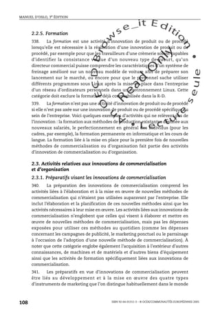 An
O
ECDBro
w
se_it E ditio
n
L e c tu
r
e
seule
yln
O
dae
R
MANUEL D’OSLO, 3e ÉDITION
ISBN 92-64-01311-3 – © OCDE/COMMUNAUTÉS EUROPÉENNES 2005
108
2.2.5. Formation
338. La formation est une activité d’innovation de produit ou de procédé
lorsqu’elle est nécessaire à la réalisation d’une innovation de produit ou de
procédé, par exemple pour que les travailleurs d’une crèmerie soient capables
d’identifier la consistance voulue d’un nouveau type de yaourt, qu’un
directeur commercial puisse comprendre les caractéristiques d’un système de
freinage amélioré sur un nouveau modèle de voiture afin de préparer son
lancement sur le marché, ou encore pour que le personnel sache utiliser
différents programmes sous Linux après la mise en place dans l’entreprise
d’un réseau d’ordinateurs personnels dans un environnement Linux. Cette
catégorie doit exclure la formation déjà comptabilisée dans la R-D.
339. La formation n’est pas une activité d’innovation de produit ou de procédé
si elle n’est pas axée sur une innovation de produit ou de procédé spécifique au
sein de l’entreprise. Voici quelques exemples d’activités qui ne relèvent pas de
l’innovation : la formation aux méthodes de production existantes destinée aux
nouveaux salariés, le perfectionnement en général des individus (pour les
cadres, par exemple), la formation permanente en informatique et les cours de
langue. La formation liée à la mise en place pour la première fois de nouvelles
méthodes de commercialisation ou d’organisation fait partie des activités
d’innovation de commercialisation ou d’organisation.
2.3. Activités relatives aux innovations de commercialisation
et d’organisation
2.3.1. Préparatifs visant les innovations de commercialisation
340. La préparation des innovations de commercialisation comprend les
activités liées à l’élaboration et à la mise en œuvre de nouvelles méthodes de
commercialisation qui n’étaient pas utilisées auparavant par l’entreprise. Elle
inclut l’élaboration et la planification de ces nouvelles méthodes ainsi que les
activités nécessaires à leur mise en œuvre. Les activités liées aux innovations de
commercialisation n’englobent que celles qui visent à élaborer et mettre en
œuvre de nouvelles méthodes de commercialisation, mais pas les dépenses
exposées pour utiliser ces méthodes au quotidien (comme les dépenses
concernant les campagnes de publicité, le marketing ponctuel ou le parrainage
à l’occasion de l’adoption d’une nouvelle méthode de commercialisation). À
noter que cette catégorie englobe également l’acquisition à l’extérieur d’autres
connaissances, de machines et de matériels et d’autres biens d’équipement
ainsi que les activités de formation spécifiquement liées aux innovations de
commercialisation.
341. Les préparatifs en vue d’innovations de commercialisation peuvent
être liés au développement et à la mise en œuvre des quatre types
d’instruments de marketing que l’on distingue habituellement dans le monde
 
