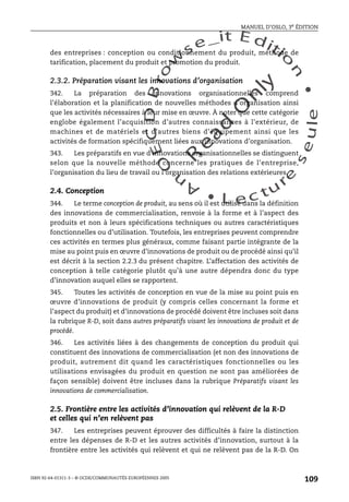 An
O
ECDBro
w
se_it E ditio
n
L e c tu
r
e
seule
yln
O
dae
R
MANUEL D’OSLO, 3e ÉDITION
ISBN 92-64-01311-3 – © OCDE/COMMUNAUTÉS EUROPÉENNES 2005
109
des entreprises : conception ou conditionnement du produit, méthode de
tarification, placement du produit et promotion du produit.
2.3.2. Préparation visant les innovations d’organisation
342. La préparation des innovations organisationnelles comprend
l’élaboration et la planification de nouvelles méthodes d’organisation ainsi
que les activités nécessaires à leur mise en œuvre. À noter que cette catégorie
englobe également l’acquisition d’autres connaissances à l’extérieur, de
machines et de matériels et d’autres biens d’équipement ainsi que les
activités de formation spécifiquement liées aux innovations d’organisation.
343. Les préparatifs en vue d’innovations organisationnelles se distinguent
selon que la nouvelle méthode concerne les pratiques de l’entreprise,
l’organisation du lieu de travail ou l’organisation des relations extérieures.
2.4. Conception
344. Le terme conception de produit, au sens où il est utilisé dans la définition
des innovations de commercialisation, renvoie à la forme et à l’aspect des
produits et non à leurs spécifications techniques ou autres caractéristiques
fonctionnelles ou d’utilisation. Toutefois, les entreprises peuvent comprendre
ces activités en termes plus généraux, comme faisant partie intégrante de la
mise au point puis en œuvre d’innovations de produit ou de procédé ainsi qu’il
est décrit à la section 2.2.3 du présent chapitre. L’affectation des activités de
conception à telle catégorie plutôt qu’à une autre dépendra donc du type
d’innovation auquel elles se rapportent.
345. Toutes les activités de conception en vue de la mise au point puis en
œuvre d’innovations de produit (y compris celles concernant la forme et
l’aspect du produit) et d’innovations de procédé doivent être incluses soit dans
la rubrique R-D, soit dans autres préparatifs visant les innovations de produit et de
procédé.
346. Les activités liées à des changements de conception du produit qui
constituent des innovations de commercialisation (et non des innovations de
produit, autrement dit quand les caractéristiques fonctionnelles ou les
utilisations envisagées du produit en question ne sont pas améliorées de
façon sensible) doivent être incluses dans la rubrique Préparatifs visant les
innovations de commercialisation.
2.5. Frontière entre les activités d’innovation qui relèvent de la R-D
et celles qui n’en relèvent pas
347. Les entreprises peuvent éprouver des difficultés à faire la distinction
entre les dépenses de R-D et les autres activités d’innovation, surtout à la
frontière entre les activités qui relèvent et qui ne relèvent pas de la R-D. On
 