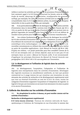 An
O
ECDBro
w
se_it E ditio
n
L e c tu
r
e
seule
yln
O
dae
R
MANUEL D’OSLO, 3e ÉDITION
ISBN 92-64-01311-3 – © OCDE/COMMUNAUTÉS EUROPÉENNES 2005
110
veillera à exclure les activités qui font partie du processus d’innovation, mais
font rarement appel à la R-D (travaux concernant les brevets, octroi de licences,
études de marché, démarrage de la fabrication, reconfiguration des processus,
outillage, par exemple). Par ailleurs, certaines activités sont au moins en partie
comptabilisées dans la R-D (les installations pilotes, les prototypes, la conception
industrielle, la mise au point de procédés, par exemple).
348. Il est particulièrement difficile de distinguer la R-D des autres activités
d’innovation dans le domaine des services (voir Manuel de Frascati, §§ 145 à
151), en partie du fait que les activités d’innovation dans les services sont en
général organisées de manière moins formelle, et que la R-D est définie de
manière moins précise pour les services que pour le secteur manufacturier.
349. Les critères fondamentaux qui permettent de distinguer les activités
de R-D des activités d’innovation hors R-D sont « l’existence, au sein de la R-D,
d’un élément de nouveauté non négligeable et la dissipation d’une incertitude
scientifique et/ou technologique » ou le fait qu’elles « aboutissent à de
nouvelles connaissances ou utilisent des connaissances acquises pour mettre
au point de nouvelles applications » (voir Manuel de Frascati, §§ 84 et 146).
D’après ces critères, « un projet particulier peut être considéré comme de la
R-D s’il est entrepris avec un certain objectif, mais ne le sera pas s’il est
entrepris dans un autre » (Manuel de Frascati, § 85). Il est recommandé
d’appliquer les principes directeurs du Manuel de Frascati énoncés aux
paragraphes 110 à 130 et 145 à 151 aux enquêtes sur l’innovation.
2.6. Le développement et l’utilisation de logiciels dans les activités
d’innovation
350. Le développement, l’acquisition, l’adaptation et l’utilisation de
logiciels sont omniprésents dans les activités d’innovation. Développer
des logiciels nouveaux ou sensiblement améliorés, en tant que produit
commercial ou à usage interne (ce qui constitue une innovation en soi),
nécessite des activités de recherche et de développement expérimental ainsi
que tout un éventail d’activités en aval de la R-D. En outre, toutes les
catégories d’innovation supposent l’acquisition et l’adaptation de logiciels. Le
logiciel n’est pas une innovation en soi mais il est nécessaire à la mise au point
et en œuvre d’innovations.
3. Collecte des données sur les activités d’innovation
351. En récapitulant la section ci-dessus, on peut ventiler comme suit les
activités d’innovation :
Recherche et développement expérimental
R-D intra-muros (interne) : Travaux de création exécutés de façon
systématique à l’intérieur de l’entreprise en vue d’accroître la somme des
 