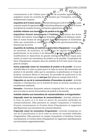 An
O
ECDBro
w
se_it E ditio
n
L e c tu
r
e
seule
yln
O
dae
R
MANUEL D’OSLO, 3e ÉDITION
ISBN 92-64-01311-3 – © OCDE/COMMUNAUTÉS EUROPÉENNES 2005
111
connaissances et de l’utiliser pour élaborer de nouvelles applications. Ils
englobent toutes les activités de R-D menées par l’entreprise, recherche
fondamentale comprise.
Acquisition de R-D extra-muros : Activités identiques à la R-D intra-muros, mais
acquises auprès d’organisations de recherche publiques ou privées ou d’autres
entreprises (y compris d’autres entreprises appartenant au groupe).
Activités relatives aux innovations de produit et de procédé :
Acquisitions d’autres connaissances à l’extérieur : Acquisition des droits
d’utiliser des brevets, inventions non brevetées, marques de fabrique, savoir-
faire et autres formes de savoir auprès d’autres entreprises et institutions
telles que universités et institutions de recherche gouvernementales ne
relevant pas de la R-D.
Acquisition de machines, de matériels et autres biens d’équipement : Acquisition
de machines, de matériels, de matériel ou de logiciel informatiques
perfectionnés, et de terrain et de bâtiments (y compris les améliorations,
modifications et réparations de grande envergure), qui sont requis pour
mettre en œuvre les innovations de produit ou de procédé. L’acquisition de
biens d’équipement comprise dans les activités de R-D intra-muros n’est pas
prise en compte.
Autres préparatifs visant les innovations de produit et de procédé : D’autres
activités liées à la mise au point puis à la mise en œuvre des innovations de
produit et de procédé, telles que la conception, la planification et l’essai de
produits nouveaux (biens et services), les procédés de production et les
méthodes d’exécution qui ne sont pas déjà prises en compte dans la R-D.
Préparation en vue de la commercialisation d’innovations de produit : Activités
relatives à l’introduction sur le marché de biens et services nouveaux ou
sensiblement améliorés.
Formation : Formation (formation externe comprise) liée à la mise au point
puis à la mise en œuvre d’innovations de produit et de procédé.
Activités relatives aux innovations de commercialisation et d’organisation :
Préparatifs visant les innovations de commercialisation : Activités relatives à
la mise au point et à la mise en œuvre de nouvelles méthodes de
commercialisation. Elles prennent en compte l’acquisition à l’extérieur
d’autres connaissances et d’autres biens d’équipement se rapportant
spécifiquement aux innovations de commercialisation.
Préparatifs visant les innovations d’organisation : Activités entreprises en
vue de la planification et de la mise en œuvre de nouvelles méthodes
d’organisation. Elles prennent en compte l’acquisition à l’extérieur d’autres
connaissances et d’autres biens d’équipement se rapportant spécifiquement
aux innovations organisationnelles.
 