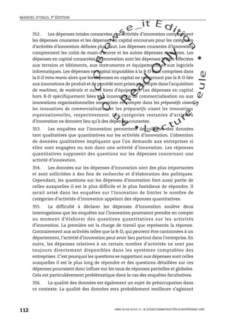An
O
ECDBro
w
se_it E ditio
n
L e c tu
r
e
seule
yln
O
dae
R
MANUEL D’OSLO, 3e ÉDITION
ISBN 92-64-01311-3 – © OCDE/COMMUNAUTÉS EUROPÉENNES 2005
112
352. Les dépenses totales consacrées aux activités d’innovation comprennent
les dépenses courantes et les dépenses en capital encourues pour les catégories
d’activités d’innovation définies plus haut. Les dépenses courantes d’innovation
comprennent les coûts de main-d’œuvre et les autres dépenses courantes. Les
dépenses en capital consacrées à l’innovation sont les dépenses brutes affectées
aux terrains et bâtiments, aux instruments et équipements et aux logiciels
informatiques. Les dépenses en capital imputables à la R-D sont comprises dans
la R-D intra-muros alors que les dépenses en capital ne concernant pas la R-D liée
aux innovations de produit et de procédé sont prises en compte dans l’acquisition
de machines, de matériels et autres biens d’équipement. Les dépenses en capital
hors R-D spécifiquement liées aux innovations de commercialisation ou aux
innovations organisationnelles sont prises en compte dans les préparatifs visant
les innovations de commercialisation et les préparatifs visant les innovations
organisationnelles, respectivement. Les catégories restantes d’activités
d’innovation ne donnent lieu qu’à des dépenses courantes.
353. Les enquêtes sur l’innovation permettent de collecter des données
tant qualitatives que quantitatives sur les activités d’innovation. L’obtention
de données qualitatives impliquent que l’on demande aux entreprises si
elles sont engagées ou non dans une activité d’innovation. Les réponses
quantitatives supposent des questions sur les dépenses concernant une
activité d’innovation.
354. Les données sur les dépenses d’innovation sont des plus importantes
et sont sollicitées à des fins de recherche et d’élaboration des politiques.
Cependant, les questions sur les dépenses d’innovation font aussi partie de
celles auxquelles il est le plus difficile et le plus fastidieux de répondre. Il
serait avisé dans les enquêtes sur l’innovation de limiter le nombre de
catégories d’activités d’innovation appelant des réponses quantitatives.
355. La difficulté à déclarer les dépenses d’innovation soulève deux
interrogations que les enquêtes sur l’innovation pourraient prendre en compte
au moment d’élaborer des questions quantitatives sur les activités
d’innovation. La première est la charge de travail que représente la réponse.
Contrairement aux activités telles que la R-D, qui peuvent être cantonnées à un
département, l’activité d’innovation peut avoir lieu partout dans l’entreprise. En
outre, les dépenses relatives à un certain nombre d’activités ne sont pas
toujours directement disponibles dans les systèmes comptables des
entreprises. C’est pourquoi les questions se rapportant aux dépenses sont celles
auxquelles il est le plus long de répondre et des questions détaillées sur ces
dépenses pourraient donc influer sur les taux de réponses partielles et globales.
Cela est particulièrement problématique dans le cas des enquêtes facultatives.
356. La qualité des données est également un sujet de préoccupation dans
ce contexte. La qualité des données sera probablement meilleure s’agissant
 