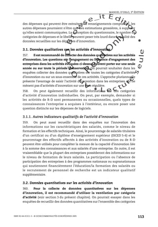 An
O
ECDBro
w
se_it E ditio
n
L e c tu
r
e
seule
yln
O
dae
R
MANUEL D’OSLO, 3e ÉDITION
ISBN 92-64-01311-3 – © OCDE/COMMUNAUTÉS EUROPÉENNES 2005
113
des dépenses qui peuvent être extraites des renseignements comptables; les
autres dépenses pourraient n’être que des estimations grossières, à supposer
qu’elles soient communiquées. La conception du questionnaire, le nombre de
catégories de dépenses et le libellé peuvent peser très lourd dans la qualité des
données recueillies sur les dépenses d’innovation.
3.1. Données qualitatives sur les activités d’innovation
357. Il est recommandé de collecter des données qualitatives sur les activités
d’innovation. Les questions sur l’engagement ou l’absence d’engagement des
entreprises dans les activités évoquées ci-dessus peuvent porter sur une seule
année ou sur toute la période d’observation. On pourrait souhaiter dans les
enquêtes collecter des données qualitatives sur toutes les catégories d’activités
d’innovation ou sur un sous-ensemble de ces activités. L’approche pluriannuelle
présente l’avantage de saisir l’activité d’innovation dans les entreprises qui ne
mènent pas d’activités d’innovation sur une base régulière.
358. On peut également recueillir des informations sur des catégories
d’activité d’innovation individuelles. On peut, par exemple, demander si
les activités de R-D sont permanentes ou occasionnelles, quels types de
connaissances l’entreprise a acquises à l’extérieur, ou encore poser une
question distincte sur les dépenses de logiciels.
3.1.1. Autres indicateurs qualitatifs de l’activité d’innovation
359. On peut aussi recueillir dans des enquêtes sur l’innovation des
informations sur les caractéristiques des salariés, comme le niveau de
formation et les effectifs techniques. Ainsi, le pourcentage de salariés titulaires
d’un certificat ou d’un diplôme d’enseignement supérieur (ISCED 5-6) et le
pourcentage des effectifs affectés à des activités d’innovation ou de R-D
peuvent être utilisés pour compléter la mesure de la capacité d’innovation liée
à la somme des connaissances et aux salariés d’une entreprise. En outre, il est
vraisemblable que la plupart des entreprises possèderont des informations sur
le niveau de formation de leurs salariés. La participation ou l’absence de
participation des entreprises à des programmes nationaux ou supranationaux
qui soutiennent financièrement l’éducation/la formation des salariés ou
le recrutement de personnel de recherche est un indicateur qualitatif
supplémentaire.
3.2. Données quantitatives sur les activités d’innovation
360. Pour la collecte de données quantitatives sur les dépenses
d’innovation, il est recommandé d’utiliser la ventilation par catégorie
d’activité (voir section 3 du présent chapitre). On pourrait essayer dans les
enquêtes de recueillir des données quantitatives sur l’ensemble des catégories
 