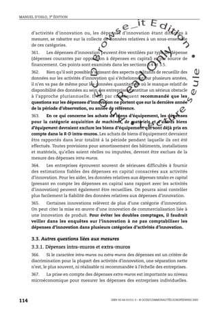 An
O
ECDBro
w
se_it E ditio
n
L e c tu
r
e
seule
yln
O
dae
R
MANUEL D’OSLO, 3e ÉDITION
ISBN 92-64-01311-3 – © OCDE/COMMUNAUTÉS EUROPÉENNES 2005
114
d’activités d’innovation ou, les dépenses d’innovation étant difficiles à
mesurer, se rabattre sur la collecte de données relatives à un sous-ensemble
de ces catégories.
361. Les dépenses d’innovation peuvent être ventilées par type de dépense
(dépenses courantes par opposition à dépenses en capital) et par source de
financement. Ces points sont examinés dans les sections 3.4 et 3.5.
362. Bien qu’il soit possible s’agissant des aspects qualitatifs de recueillir des
données sur les activités d’innovation qui s’échelonnent sur plusieurs années,
il n’en va pas de même pour les données quantitatives où le manque relatif de
disponibilité des données au sein des entreprises constitue un sérieux obstacle
à l’approche pluriannuelle. Il est par conséquent recommandé que les
questions sur les dépenses d’innovation ne portent que sur la dernière année
de la période d’observation, ou année de référence.
363. En ce qui concerne les achats de biens d’équipement, les dépenses
pour la catégorie acquisition de machines, de matériels et d’autres biens
d’équipement devraient exclure les biens d’équipement qui sont déjà pris en
compte dans la R-D intra-muros. Les achats de biens d’équipement devraient
être rapportés dans leur totalité à la période pendant laquelle ils ont été
effectués. Toutes provisions pour amortissement des bâtiments, installations
et matériels, qu’elles soient réelles ou imputées, devront être exclues de la
mesure des dépenses intra-muros.
364. Les entreprises éprouvent souvent de sérieuses difficultés à fournir
des estimations fiables des dépenses en capital consacrées aux activités
d’innovation. Pour les aider, les données relatives aux dépenses totales en capital
(prenant en compte les dépenses en capital sans rapport avec les activités
d’innovation) peuvent également être recueillies. On pourra ainsi contrôler
plus facilement la fiabilité des données relatives aux dépenses d’innovation.
365. Certaines innovations relèvent de plus d’une catégorie d’innovation.
On peut citer la mise en œuvre d’une innovation de commercialisation liée à
une innovation de produit. Pour éviter les doubles comptages, il faudrait
veiller dans les enquêtes sur l’innovation à ne pas comptabiliser les
dépenses d’innovation dans plusieurs catégories d’activités d’innovation.
3.3. Autres questions liées aux mesures
3.3.1. Dépenses intra-muros et extra-muros
366. Si le caractère intra-muros ou extra-muros des dépenses est un critère de
discrimination pour la plupart des activités d’innovation, une séparation nette
n’est, le plus souvent, ni réalisable ni recommandée à l’échelle des entreprises.
367. La prise en compte des dépenses extra-muros est importante au niveau
microéconomique pour mesurer les dépenses des entreprises individuelles.
 