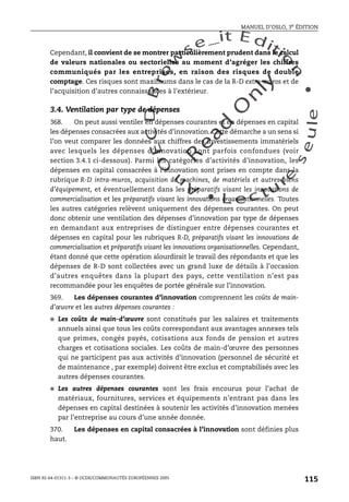 An
O
ECDBro
w
se_it E ditio
n
L e c tu
r
e
seule
yln
O
dae
R
MANUEL D’OSLO, 3e ÉDITION
ISBN 92-64-01311-3 – © OCDE/COMMUNAUTÉS EUROPÉENNES 2005
115
Cependant, il convient de se montrer particulièrement prudent dans le calcul
de valeurs nationales ou sectorielles au moment d’agréger les chiffres
communiqués par les entreprises, en raison des risques de double
comptage. Ces risques sont maximums dans le cas de la R-D extra-muros et de
l’acquisition d’autres connaissances à l’extérieur.
3.4. Ventilation par type de dépenses
368. On peut aussi ventiler en dépenses courantes et en dépenses en capital
les dépenses consacrées aux activités d’innovation. Cette démarche a un sens si
l’on veut comparer les données aux chiffres des investissements immatériels
avec lesquels les dépenses d’innovation sont parfois confondues (voir
section 3.4.1 ci-dessous). Parmi les catégories d’activités d’innovation, les
dépenses en capital consacrées à l’innovation sont prises en compte dans la
rubrique R-D intra-muros, acquisition de machines, de matériels et autres biens
d’équipement, et éventuellement dans les préparatifs visant les innovations de
commercialisation et les préparatifs visant les innovations organisationnelles. Toutes
les autres catégories relèvent uniquement des dépenses courantes. On peut
donc obtenir une ventilation des dépenses d’innovation par type de dépenses
en demandant aux entreprises de distinguer entre dépenses courantes et
dépenses en capital pour les rubriques R-D, préparatifs visant les innovations de
commercialisation et préparatifs visant les innovations organisationnelles. Cependant,
étant donné que cette opération alourdirait le travail des répondants et que les
dépenses de R-D sont collectées avec un grand luxe de détails à l’occasion
d’autres enquêtes dans la plupart des pays, cette ventilation n’est pas
recommandée pour les enquêtes de portée générale sur l’innovation.
369. Les dépenses courantes d’innovation comprennent les coûts de main-
d’œuvre et les autres dépenses courantes :
● Les coûts de main-d’œuvre sont constitués par les salaires et traitements
annuels ainsi que tous les coûts correspondant aux avantages annexes tels
que primes, congés payés, cotisations aux fonds de pension et autres
charges et cotisations sociales. Les coûts de main-d’œuvre des personnes
qui ne participent pas aux activités d’innovation (personnel de sécurité et
de maintenance , par exemple) doivent être exclus et comptabilisés avec les
autres dépenses courantes.
● Les autres dépenses courantes sont les frais encourus pour l’achat de
matériaux, fournitures, services et équipements n’entrant pas dans les
dépenses en capital destinées à soutenir les activités d’innovation menées
par l’entreprise au cours d’une année donnée.
370. Les dépenses en capital consacrées à l’innovation sont définies plus
haut.
 