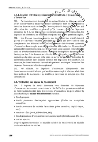 An
O
ECDBro
w
se_it E ditio
n
L e c tu
r
e
seule
yln
O
dae
R
MANUEL D’OSLO, 3e ÉDITION
ISBN 92-64-01311-3 – © OCDE/COMMUNAUTÉS EUROPÉENNES 2005
116
3.4.1. Relation entre les investissements immatériels et les dépenses
d’innovation
371. Par investissements immatériels, on entend toutes les dépenses autres
qu’en capital visant le développement de l’entreprise dont on espère tirer un
bénéfice économique au-delà de l’année pendant laquelle elles ont été
effectuées. On considère en général qu’ils couvrent, outre les dépenses
courantes de R-D, les dépenses de commercialisation exceptionnelles, les
dépenses de formation, les dépenses de logiciels et d’autres postes analogues.
372. Les dépenses courantes consacrées aux innovations font manifestement
partie des investissements immatériels, mais ces investissements
comprennent des éléments qui n’entrent pas dans les dépenses courantes
d’innovation. Par exemple, seule la formation liée à l’introduction d’innovations
est considérée comme une dépense d’innovation alors que sont comptabilisées
dans les investissements immatériels l’ensemble des dépenses de formation de
l’entreprise. Les frais de commercialisation liés à l’introduction de nouveaux
produits ou la mise au point et la mise en œuvre de nouvelles méthodes de
commercialisation sont classés comme des dépenses d’innovation. En
revanche, les investissements immatériels prennent en compte l’ensemble des
dépenses de commercialisation en général.
373. Par ailleurs, les dépenses d’innovation comprennent des
investissements matériels tels que les dépenses en capital relatives à la R-D et
l’acquisition de machines et de matériels nouveaux en relation avec les
innovations.
3.5. Ventilation par source de financement
374. Il importe de savoir comment sont financées les dépenses
d’innovation, notamment pour évaluer le rôle de l’action gouvernementale et
de l’internationalisation dans le processus d’innovation. On peut utiliser la
classification par source de financement suivante :
● Fonds propres.
● Fonds provenant d’entreprises apparentées (filiales ou entreprises
associées).
● Fonds provenant de sociétés financières (prêts bancaires, capital-risque,
etc.).
● Fonds de l’État (prêts, subventions, etc.).
● Fonds provenant d’organismes supranationaux et internationaux (UE, etc.).
● Autres sources.
On peut également ventiler les sources externes de financement en sources
nationales et internationales.
 