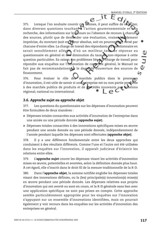 An
O
ECDBro
w
se_it E ditio
n
L e c tu
r
e
seule
yln
O
dae
R
MANUEL D’OSLO, 3e ÉDITION
ISBN 92-64-01311-3 – © OCDE/COMMUNAUTÉS EUROPÉENNES 2005
117
375. Lorsque l’on souhaite couvrir ces thèmes, il peut suffire de solliciter,
dans diverses questions touchant à l’action gouvernementale et à la
recherche, des informations sur le recours ou l’absence de recours à chacune
des sources, plutôt que de demander une évaluation, vraisemblablement
imprécise, du montant (soit en valeur absolue, soit en pourcentage) versé par
chacune d’entre elles. La charge de travail des répondants au questionnaire en
serait sensiblement allégée, d’où un meilleur taux de réponse au
questionnaire en général et une diminution du taux de non-réponse à cette
question particulière. En raison des problèmes liés à la charge de travail pour
répondre aux enquêtes sur l’innovation de caractère général, le Manuel ne
fait pas de recommandation sur le degré de couverture des sources de
financement.
376. Pour évaluer le rôle des marchés publics dans le processus
d’innovation, il est utile de savoir si une entreprise est ou non partie prenante
à des marchés publics de produits et de procédés innovants aux échelons
régional, national ou international.
3.6. Approche sujet ou approche objet
377. Les questions du questionnaire sur les dépenses d’innovation peuvent
être formulées de deux manières :
● Dépenses totales consacrées aux activités d’innovation de l’entreprise dans
une année ou une période donnée (approche sujet).
● Dépenses totales consacrées à des innovations spécifiques mises en œuvre
pendant une année donnée ou une période donnée, indépendamment de
l’année pendant laquelle les dépenses sont effectuées (approche objet).
378. Il y a une différence fondamentale entre les deux approches qui
conduisent à des résultats différents. Comme l’une et l’autre ont été utilisées
dans les enquêtes sur l’innovation, il apparaît judicieux d’éclaircir les
relations entre elles.
379. L’approche sujet couvre les dépenses visant les activités d’innovation
mises en œuvre, potentielles et avortées, selon la définition donnée plus haut.
À cet égard, elle s’inscrit dans le droit fil de la mesure traditionnelle de la R-D.
380. Dans l’approche objet, la somme notifiée englobe les dépenses totales
visant des innovations définies, ou la (les) principale(s) innovation(s) mise(s)
en œuvre pendant une période donnée. Les dépenses relatives aux projets
d’innovation qui ont avorté ou sont en cours, et la R-D générale sans lien avec
une application spécifique ne sont pas prises en compte. Cette approche
semble particulièrement appropriée pour les enquêtes sur l’innovation
s’appuyant sur un ensemble d’innovations identifiées, mais on pourrait
également y voir recours dans les enquêtes sur les activités d’innovation des
entreprises en général.
 