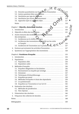 An
O
ECDBro
w
se_it E ditio
n
L e c tu
r
e
seule
yln
O
dae
R
MANUEL D’OSLO, 3e ÉDITION
ISBN 92-64-01311-3 – © OCDE/COMMUNAUTÉS EUROPÉENNES 2005
10
3.2. Données quantitatives sur les activités d’innovation . . . . . . . . 113
3.3. Autres questions liées aux mesures . . . . . . . . . . . . . . . . . . . . . . . 114
3.4. Ventilation par type de dépenses . . . . . . . . . . . . . . . . . . . . . . . . . 115
3.5. Ventilation par source de financement . . . . . . . . . . . . . . . . . . . . 116
3.6. Approche sujet ou approche objet. . . . . . . . . . . . . . . . . . . . . . . . . 117
Notes . . . . . . . . . . . . . . . . . . . . . . . . . . . . . . . . . . . . . . . . . . . . . . . . . . . . . 118
Chapitre 7. Objectifs, obstacles et résultats . . . . . . . . . . . . . . . . . . . . . . . . . 119
1. Introduction . . . . . . . . . . . . . . . . . . . . . . . . . . . . . . . . . . . . . . . . . . . . . . . 120
2. Objectifs et effets des innovations. . . . . . . . . . . . . . . . . . . . . . . . . . . . . 121
3. Autres mesures des incidences sur les performance
des entreprises . . . . . . . . . . . . . . . . . . . . . . . . . . . . . . . . . . . . . . . . . . . . . 123
3.1. Incidences sur le chiffre d’affaires . . . . . . . . . . . . . . . . . . . . . . . . 124
3.2. Incidences des innovations de procédé sur les coûts
et l’emploi . . . . . . . . . . . . . . . . . . . . . . . . . . . . . . . . . . . . . . . . . . . . . 126
3.3. Incidences de l’innovation sur la productivité . . . . . . . . . . . . . . 127
4. Facteurs qui entravent les activités d’innovation . . . . . . . . . . . . . . . . 127
5. Questions sur l’appropriation des innovations . . . . . . . . . . . . . . . . . . 128
Chapitre 8. Procédures d’enquête. . . . . . . . . . . . . . . . . . . . . . . . . . . . . . . . . . 133
1. Introduction . . . . . . . . . . . . . . . . . . . . . . . . . . . . . . . . . . . . . . . . . . . . . . . 134
2. Populations . . . . . . . . . . . . . . . . . . . . . . . . . . . . . . . . . . . . . . . . . . . . . . . . 134
2.1. Population cible . . . . . . . . . . . . . . . . . . . . . . . . . . . . . . . . . . . . . . . . 134
2.2. Population cadre . . . . . . . . . . . . . . . . . . . . . . . . . . . . . . . . . . . . . . . 135
3. Méthodes d’enquête. . . . . . . . . . . . . . . . . . . . . . . . . . . . . . . . . . . . . . . . . 136
3.1. Enquêtes obligatoires ou facultatives . . . . . . . . . . . . . . . . . . . . . . 136
3.2. Recensement ou enquête par sondage. . . . . . . . . . . . . . . . . . . . . 136
3.3. Domaines . . . . . . . . . . . . . . . . . . . . . . . . . . . . . . . . . . . . . . . . . . . . . 137
3.4. Techniques d’échantillonnage . . . . . . . . . . . . . . . . . . . . . . . . . . . . 137
3.5. Enquêtes par panel . . . . . . . . . . . . . . . . . . . . . . . . . . . . . . . . . . . . . 139
3.6. Méthodes d’enquête et choix des répondants. . . . . . . . . . . . . . . 139
3.7. Le questionnaire. . . . . . . . . . . . . . . . . . . . . . . . . . . . . . . . . . . . . . . . 141
3.8. Enquêtes sur l’innovation et sur la R-D . . . . . . . . . . . . . . . . . . . . 142
4. Estimation des résultats . . . . . . . . . . . . . . . . . . . . . . . . . . . . . . . . . . . . . 143
4.1. Méthodes de pondération. . . . . . . . . . . . . . . . . . . . . . . . . . . . . . . . 143
4.2. Non-réponse . . . . . . . . . . . . . . . . . . . . . . . . . . . . . . . . . . . . . . . . . . . 144
5. Présentation des résultats. . . . . . . . . . . . . . . . . . . . . . . . . . . . . . . . . . . . 146
6. Fréquence des collectes de données . . . . . . . . . . . . . . . . . . . . . . . . . . . 147
Notes. . . . . . . . . . . . . . . . . . . . . . . . . . . . . . . . . . . . . . . . . . . . . . . . . . . . . . . . . . 148
Bibliographie . . . . . . . . . . . . . . . . . . . . . . . . . . . . . . . . . . . . . . . . . . . . . . . . . . . 149
 