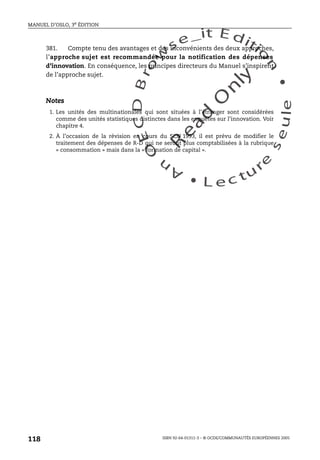 An
O
ECDBro
w
se_it E ditio
n
L e c tu
r
e
seule
yln
O
dae
R
MANUEL D’OSLO, 3e ÉDITION
ISBN 92-64-01311-3 – © OCDE/COMMUNAUTÉS EUROPÉENNES 2005
118
381. Compte tenu des avantages et des inconvénients des deux approches,
l’approche sujet est recommandée pour la notification des dépenses
d’innovation. En conséquence, les principes directeurs du Manuel s’inspirent
de l’approche sujet.
Notes
1. Les unités des multinationales qui sont situées à l’étranger sont considérées
comme des unités statistiques distinctes dans les enquêtes sur l’innovation. Voir
chapitre 4.
2. À l’occasion de la révision en cours du SCN 1993, il est prévu de modifier le
traitement des dépenses de R-D qui ne seront plus comptabilisées à la rubrique
« consommation » mais dans la « formation de capital ».
 