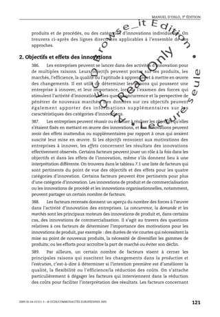 An
O
ECDBro
w
se_it E ditio
n
L e c tu
r
e
seule
yln
O
dae
R
MANUEL D’OSLO, 3e ÉDITION
ISBN 92-64-01311-3 – © OCDE/COMMUNAUTÉS EUROPÉENNES 2005
121
produits et de procédés, ou des catégories d’innovations individuelles. On
trouvera ci-après des lignes directrices applicables à l’ensemble de ces
approches.
2. Objectifs et effets des innovations
386. Les entreprises peuvent se lancer dans des activités d’innovation pour
de multiples raisons. Leurs objectifs peuvent porter sur les produits, les
marchés, l’efficience, la qualité ou l’aptitude à apprendre et à mettre en œuvre
des changements. Il est utile de déterminer les raisons qui poussent une
entreprise à innover, et leur importance, lors de l’examen des forces qui
stimulent l’activité d’innovation telles que la concurrence et la perspective de
pénétrer de nouveaux marchés. Des données sur ces objectifs peuvent
également apporter des informations supplémentaires sur les
caractéristiques des catégories d’innovations.
387. Les entreprises peuvent réussir ou échouer à réaliser les objectifs qu’elles
s’étaient fixés en mettant en œuvre des innovations, et des innovations peuvent
avoir des effets inattendus ou supplémentaires par rapport à ceux qui avaient
suscité leur mise en œuvre. Si les objectifs renvoient aux motivations des
entreprises à innover, les effets concernent les résultats des innovations
effectivement observés. Certains facteurs peuvent jouer un rôle à la fois dans les
objectifs et dans les effets de l’innovation, même s’ils donnent lieu à une
interprétation différente. On trouvera dans le tableau 7.1 une liste de facteurs qui
sont pertinents du point de vue des objectifs et des effets pour les quatre
catégories d’innovation. Certains facteurs peuvent être pertinents pour plus
d’une catégorie d’innovation. Les innovations de produit et de commercialisation
ou les innovations de procédé et les innovations organisationnelles, notamment,
peuvent partager un certain nombre de facteurs.
388. Les facteurs recensés donnent un aperçu du nombre des forces à l’œuvre
dans l’activité d’innovation des entreprises. La concurrence, la demande et les
marchés sont les principaux moteurs des innovations de produit et, dans certains
cas, des innovations de commercialisation. Il s’agit au travers des questions
relatives à ces facteurs de déterminer l’importance des motivations pour les
innovations de produit, par exemple : des durées de vie courtes qui nécessitent la
mise au point de nouveaux produits, la nécessité de diversifier les gammes de
produits; ou les efforts pour accroître la part de marché ou éviter son déclin.
389. Par ailleurs, un certain nombre de facteurs visent à cerner les
principales raisons qui suscitent les changements dans la production et
l’exécution, c’est-à-dire à déterminer si l’intention première est d’améliorer la
qualité, la flexibilité ou l’efficience/la réduction des coûts. On s’attache
particulièrement à dégager les facteurs qui interviennent dans la réduction
des coûts pour faciliter l’interprétation des résultats. Les facteurs concernant
 