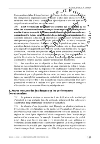 An
O
ECDBro
w
se_it E ditio
n
L e c tu
r
e
seule
yln
O
dae
R
MANUEL D’OSLO, 3e ÉDITION
ISBN 92-64-01311-3 – © OCDE/COMMUNAUTÉS EUROPÉENNES 2005
123
l’organisation du lieu de travail mettent en évidence les forces qui sous-tendent
les changements organisationnels : à savoir, si elles sont orientées vers les
relations avec les clients, l’efficience opérationnelle ou une meilleure
acquisition et un meilleur partage du savoir.
390. Il est recommandé de collecter des données sur les objectifs ou les
effets des innovations mises en œuvre par les entreprises pendant la période
étudiée. Il est recommandé d’utiliser une échelle ordinale pour demander aux
entreprises si le facteur est pertinent et, le cas échéant, son importance. Des
questions portant à la fois sur les objectifs des innovations et sur leurs effets
réels peuvent apporter des informations précieuses sur l’activité d’innovation
des entreprises. Cependant, il se peut qu’il soit impossible de poser les deux
questions dans des enquêtes sur l’innovation. Le choix entre les deux questions
peut dépendre du jugement que l’on porte sur chacune d’entre elles, eu égard
au contexte. Toutefois, les questions sur les effets présentent l’inconvénient
que l’impact des innovations récentes peut ne pas se faire sentir pendant la
période d’exécution de l’enquête. Le défaut des questions sur les objectifs est
que les effets concrets peuvent s’écarter sensiblement des attentes.
391. Les questions sur les objectifs ou les effets peuvent concerner soit
toutes les catégories d’innovations, soit un sous-ensemble de celles-ci comme
les innovations de produit ou de procédé. On peut faciliter l’interprétation des
données en limitant les catégories d’innovations visées par ces questions
(étant donné que la plupart des facteurs sont pertinents pour au moins deux
types, par exemple les innovations de produit et de commercialisation ou les
innovations de procédés et les innovations organisationnelles). Une autre
possibilité consiste à inclure des questions pour chaque catégorie
d’innovation (ou sous-ensemble de types) séparément.
3. Autres mesures des incidences sur les performances
des entreprises
392. La présente section est consacrée à des indicateurs de résultat qui
s’ajoutent à ceux analysés dans la section 2, notamment des indicateurs
quantitatifs des performances en matière d’innovation.
393. La réussite d’une innovation peut dépendre de plusieurs facteurs. À
l’évidence, elle sera tributaire de la qualité de l’innovation. L’impact des
innovations peut aussi varier considérablement selon les secteurs ou les
régions. En outre, il peut dépendre d’autres changements dans l’entreprise qui
renforcent les innovations. Par exemple, le succès des innovations de produit
peut dans une large mesure être subordonné aux actions de
commercialisation destinées au lancement du produit. De même, l’impact des
innovations de procédé peut dépendre de changements organisationnels
visant à tirer partie de ces nouveaux procédés. L’importance des changements
 