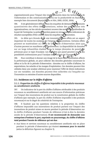 An
O
ECDBro
w
se_it E ditio
n
L e c tu
r
e
seule
yln
O
dae
R
MANUEL D’OSLO, 3e ÉDITION
ISBN 92-64-01311-3 – © OCDE/COMMUNAUTÉS EUROPÉENNES 2005
124
organisationnels pour l’impact des investissements dans les technologies de
l’information et des communications (TIC) sur la productivité en fournit un
exemple bien documenté (Brynjolfsonn et Hitt, 2000; OCDE, 2004).
394. Il est généralement difficile dans les enquêtes de demander des mesures
quantitatives des effets des innovations, même des estimations très
approximatives, car les calculs nécessitent souvent des analyses approfondies de
la part de l’entreprise. La présente section passe en revue quelques indicateurs de
résultat susceptibles d’être utilisés dans les enquêtes sur l’innovation.
395. Le délai qui s’écoule entre une innovation et ses effets est un aspect
important de toutes les analyses de l’impact des innovations. Certains effets
peuvent se matérialiser au cours de la période d’observation alors que
d’autres peuvent se manifester plus tardivement. La disponibilité de données
sur un large échantillon étalées dans le temps (données de panel) est
précieuse pour ce type d’analyse. Les enquêtes par panel peuvent ouvrir des
possibilités intéressantes pour l’analyse des résultats de l’innovation.
396. Pour contribuer à donner une image de la façon dont l’innovation affecte
la performance globale, on peut collecter des données générales concernant le
début et la fin de la période d’observation : données sur le chiffre d’affaires, les
exportations, les salariés et les marges d’exploitation. Ces données peuvent être
utilisées dans une analyse ultérieure pour examiner l’effet de divers indicateurs
sur ces variables. Les données peuvent être collectées via l’enquête sur
l’innovation ou extraites d’autres sources disponibles.
3.1. Incidences sur le chiffre d’affaires
3.1.1. Proportion du chiffre d’affaires imputable à des produits nouveaux
ou sensiblement améliorés
397. Un indicateur de la part du chiffre d’affaires attribuable à des produits
nouveaux ou sensiblement améliorés est une source d’information précieuse
sur l’impact des innovations de produit sur la constitution globale du chiffre
d’affaires (par exemple, la part du chiffre d’affaires imputable à des produits
nouveaux) et sur le degré de créativité de l’entreprise.
398. Il faudrait que les questions relatives à la proportion du chiffre
d’affaires imputable aux innovations de produit portent sur l’impact des
innovations de produit mises en œuvre pendant la période d’observation sur
le chiffre d’affaires pendant l’année de référence (c’est-à-dire la dernière
année de la période d’observation). Il est recommandé de demander aux
entreprises d’estimer la part, exprimée en pourcentage, du chiffre d’affaires
total pendant l’année de référence qui est due :
● Aux biens et services nouveaux ou sensiblement améliorés mis en place
pendant la période d’observation qui étaient nouveaux pour le marché
(selon la définition figurant au chapitre 3).
 