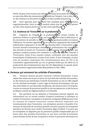 An
O
ECDBro
w
se_it E ditio
n
L e c tu
r
e
seule
yln
O
dae
R
MANUEL D’OSLO, 3e ÉDITION
ISBN 92-64-01311-3 – © OCDE/COMMUNAUTÉS EUROPÉENNES 2005
127
élevés. On peut avoir recours aux mêmes techniques pour poser des questions
au sujet des effets des innovations de procédé sur l’emploi, c’est-à-dire s’il y a
eu des créations ou des pertes d’emplois, et dans quelles proportions.
408. Cette approche peut également être employée pour les innovations
organisationnelles. Dans ce cas, il vaudrait mieux que les questions portent
sur des coûts moyens plutôt que sur des coûts spécifiques.
3.3. Incidences de l’innovation sur la productivité
409. S’agissant de l’impact sur la productivité, un certain nombre de
questions revêtent un grand intérêt, par exemple celles visant à déterminer si
les innovations de procédé ou les innovations organisationnelles accroissent
l’efficience. Un examen approfondi de ces questions supposerait des analyses
individuelles s’appuyant à la fois sur des données liées à l’innovation et sur
d’autres données économiques relatives aux performances des entreprises.
Des données de panel sur l’innovation seront souvent nécessaires, bien que
quelques analyses puissent être réalisées au moyen de données relatives à
l’innovation, tirées d’une enquête unique, combinées avec des données
économiques s’échelonnant sur plus d’une année. À titre d’exemple, on peut
citer les analyses empiriques des investissements dans les TIC et de
l’innovation organisationnelle qui ont en général révélé que les effets sur la
productivité des investissements dans les TIC dépendaient en grande partie
des innovations organisationnelles (Brynjolfsson et Hitt, 2000).
4. Facteurs qui entravent les activités d’innovation
410. Plusieurs facteurs peuvent contrarier l’activité d’innovation. Il peut
exister des raisons de ne pas se lancer du tout dans des activités d’innovation,
ou des facteurs qui ralentissent l’activité d’innovation ou ont un effet négatif
sur les résultats escomptés. Il peut s’agir de facteurs économiques, tels que
des coûts élevés ou une demande insuffisante, des facteurs liés à l’entreprise,
comme un manque de personnel qualifié ou de connaissances, et des facteurs
juridiques comme les réglementations ou la fiscalité.
411. Des questions sur les obstacles à l’innovation peuvent apporter des
informations sur un certain nombre d’aspects intéressant la politique en
matière d’innovation. Les petites et moyennes entreprises (PME) peuvent citer
un manque de moyens financiers comme obstacle important aux
investissements dans l’innovation. Les entreprises peuvent s’inquiéter d’un
manque de demande de nouveaux produits aux prix auxquels les entreprises
devraient les facturer pour rendre l’innovation digne d’intérêt. Il se peut que
les entreprises ne disposent pas du personnel qualifié indispensable pour se
lancer dans des activités d’innovation ou que leurs activités d’innovation
soient freinées du fait de leur incapacité à trouver le personnel nécessaire sur
 