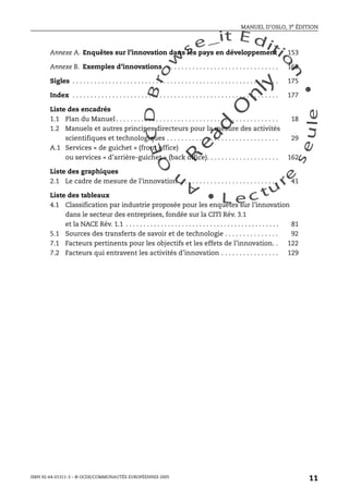 An
O
ECDBro
w
se_it E ditio
n
L e c tu
r
e
seule
yln
O
dae
R
MANUEL D’OSLO, 3e ÉDITION
ISBN 92-64-01311-3 – © OCDE/COMMUNAUTÉS EUROPÉENNES 2005
11
Annexe A. Enquêtes sur l’innovation dans les pays en développement 153
Annexe B. Exemples d’innovations . . . . . . . . . . . . . . . . . . . . . . . . . . . . . . . . 169
Sigles . . . . . . . . . . . . . . . . . . . . . . . . . . . . . . . . . . . . . . . . . . . . . . . . . . . . . . . . . 175
Index . . . . . . . . . . . . . . . . . . . . . . . . . . . . . . . . . . . . . . . . . . . . . . . . . . . . . . . . . 177
Liste des encadrés
1.1 Plan du Manuel . . . . . . . . . . . . . . . . . . . . . . . . . . . . . . . . . . . . . . . . . . . . . 18
1.2 Manuels et autres principes directeurs pour la mesure des activités
scientifiques et technologiques . . . . . . . . . . . . . . . . . . . . . . . . . . . . . . . 29
A.1 Services « de guichet » (front office)
ou services « d’arrière-guichet » (back office). . . . . . . . . . . . . . . . . . . . 162
Liste des graphiques
2.1 Le cadre de mesure de l’innovation. . . . . . . . . . . . . . . . . . . . . . . . . . . . 41
Liste des tableaux
4.1 Classification par industrie proposée pour les enquêtes sur l’innovation
dans le secteur des entreprises, fondée sur la CITI Rév. 3.1
et la NACE Rév. 1.1 . . . . . . . . . . . . . . . . . . . . . . . . . . . . . . . . . . . . . . . . . . . . 81
5.1 Sources des transferts de savoir et de technologie . . . . . . . . . . . . . . . 92
7.1 Facteurs pertinents pour les objectifs et les effets de l’innovation. . 122
7.2 Facteurs qui entravent les activités d’innovation . . . . . . . . . . . . . . . . 129
 