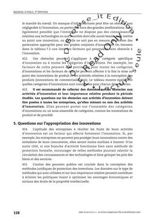 An
O
ECDBro
w
se_it E ditio
n
L e c tu
r
e
seule
yln
O
dae
R
MANUEL D’OSLO, 3e ÉDITION
ISBN 92-64-01311-3 – © OCDE/COMMUNAUTÉS EUROPÉENNES 2005
128
le marché du travail. Un manque d’infrastructures peut être un obstacle non
négligeable à l’innovation, en particulier hors des grandes améliorations. Il est
également possible que l’entreprise ne dispose pas des connaissances
relatives aux technologies ou aux marchés dont elle aurait besoin pour mettre
au point une innovation, ou qu’elle ne soit pas en mesure de trouver des
partenaires appropriés pour des projets conjoints d’innovation. On trouvera
dans le tableau 7.2 une liste des facteurs qui pourraient faire obstacle à
l’innovation.
412. Ces obstacles peuvent s’appliquer à une catégorie spécifique
d’innovation ou à toutes les catégories d’innovations. Par exemple, les
facteurs de coûts peuvent être pertinents pour toutes les catégories
d’innovations et les facteurs de marché peuvent affecter à la fois la mise au
point des innovations de produit et les activités relatives à la conception des
produits (innovations de commercialisation). Le tableau montre également
quelles catégories d’innovations sont concernées pour chacun des obstacles.
413. Il est recommandé de collecter des données sur les obstacles aux
activités d’innovation et leur importance relative pendant la période
étudiée. Les questions sur les obstacles aux activités d’innovation doivent
être posées à toutes les entreprises, qu’elles mènent ou non des activités
d’innovation. Elles peuvent porter sur l’ensemble des catégories
d’innovations ou un sous-ensemble de catégories, comme les innovations de
produit et de procédé.
5. Questions sur l’appropriation des innovations
414. L’aptitude des entreprises à récolter les fruits de leurs activités
d’innovation est un facteur qui affecte fortement l’innovation. Si, par
exemple, les entreprises ne peuvent pas protéger leurs innovations contre des
imitations de leurs concurrents, elles seront moins enclines à innover. D’un
autre côté, si une branche d’activité fonctionne bien sans méthode de
protection formelle, encourager de telles méthodes pourrait ralentir la
circulation des connaissances et des technologies et faire grimper les prix des
biens et des services.
415. L’action des pouvoirs publics est cruciale dans la conception des
méthodes juridiques de protection des inventions. Les données sur le type de
méthodes qui sont utilisées et sur leur importance relative peuvent contribuer
à éclairer les politiques visant à optimiser les avantages économiques et
sociaux des droits de la propriété intellectuelle.
 
