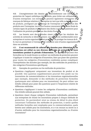 An
O
ECDBro
w
se_it E ditio
n
L e c tu
r
e
seule
yln
O
dae
R
MANUEL D’OSLO, 3e ÉDITION
ISBN 92-64-01311-3 – © OCDE/COMMUNAUTÉS EUROPÉENNES 2005
131
418. L’enregistrement des dessins est essentiellement une méthode de
protection de l’aspect esthétique des produits, pour éviter son utilisation par
d’autres entreprises. Les entreprises peuvent également enregistrer des
marques de fabrique relatives à l’entreprise en tant que telle ou à une gamme
de produits, protégeant par là l’image de l’entreprise et l’association des
produits avec l’entreprise. Les droits d’auteur concernent l’utilisation finale de
certains types de produits et établissent des droits à exiger un paiement pour
l’utilisation de produits protégés par des droits d’auteur.
419. Les brevets sont des méthodes visant à protéger les résultats des
activités de recherche et développement. Les accords de confidentialité entre
entreprises et autres organisations ont pour objet de protéger les travaux de R-
D, tout en permettant à l’entreprise de collaborer avec d’autres organisations
dans ces activités.
420. Il est recommandé de collecter des données pour déterminer si les
entreprises ont utilisé ou non diverses méthodes de protection de leurs
innovations pendant la période d’observation. Les questions peuvent être
formulées sur le mode binaire ou ordinal. Les méthodes de protection peuvent
s’appliquer à toutes les catégories d’innovation, bien que poser des questions
pour toutes les catégories d’innovations combinées puisse compliquer
l’interprétation des données (par exemple, lier des méthodes de protection à
des catégories d’innovations spécifiques).
421. Exemples de questions sur les méthodes de protection :
● Questions s’appliquant uniquement aux innovations de produit et de
procédé. Une question supplémentaire pourrait être posée sur les
innovations de commercialisation et les innovations organisationnelles
(par exemple, demander si des méthodes de protection formelles
quelconques sont utilisées pour ces innovations). On peut utiliser une
échelle ordinale pour poser des questions quant à l’importance relative de
différentes méthodes.
● Questions s’appliquant à toutes les catégories d’innovations combinées.
Une échelle ordinale pourrait être utilisée.
● Questions visant chaque catégorie d’innovation individuelle, permettant
aux entreprises de choisir les innovations propres à chaque méthode de
protection. On parviendrait ainsi au niveau de détail le plus élevé
concernant l’utilisation des méthodes de protection, à savoir quelles
méthodes formelles sont employées pour la commercialisation, quels
brevets sont utilisés pour les innovations, et a-t-on recours au secret ou à
d’autres méthodes pour les innovations organisationnelles ou d’autres
innovations?
 