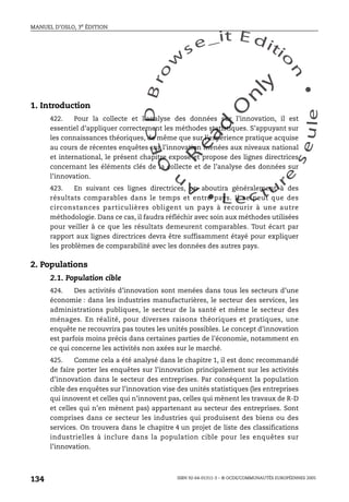 An
O
ECDBro
w
se_it E ditio
n
L e c tu
r
e
seule
yln
O
dae
R
MANUEL D’OSLO, 3e ÉDITION
ISBN 92-64-01311-3 – © OCDE/COMMUNAUTÉS EUROPÉENNES 2005
134
1. Introduction
422. Pour la collecte et l’analyse des données sur l’innovation, il est
essentiel d’appliquer correctement les méthodes statistiques. S’appuyant sur
les connaissances théoriques, de même que sur l’expérience pratique acquise
au cours de récentes enquêtes sur l’innovation menées aux niveaux national
et international, le présent chapitre expose et propose des lignes directrices
concernant les éléments clés de la collecte et de l’analyse des données sur
l’innovation.
423. En suivant ces lignes directrices, on aboutira généralement à des
résultats comparables dans le temps et entre pays. Il se peut que des
circonstances particulières obligent un pays à recourir à une autre
méthodologie. Dans ce cas, il faudra réfléchir avec soin aux méthodes utilisées
pour veiller à ce que les résultats demeurent comparables. Tout écart par
rapport aux lignes directrices devra être suffisamment étayé pour expliquer
les problèmes de comparabilité avec les données des autres pays.
2. Populations
2.1. Population cible
424. Des activités d’innovation sont menées dans tous les secteurs d’une
économie : dans les industries manufacturières, le secteur des services, les
administrations publiques, le secteur de la santé et même le secteur des
ménages. En réalité, pour diverses raisons théoriques et pratiques, une
enquête ne recouvrira pas toutes les unités possibles. Le concept d’innovation
est parfois moins précis dans certaines parties de l’économie, notamment en
ce qui concerne les activités non axées sur le marché.
425. Comme cela a été analysé dans le chapitre 1, il est donc recommandé
de faire porter les enquêtes sur l’innovation principalement sur les activités
d’innovation dans le secteur des entreprises. Par conséquent la population
cible des enquêtes sur l’innovation vise des unités statistiques (les entreprises
qui innovent et celles qui n’innovent pas, celles qui mènent les travaux de R-D
et celles qui n’en mènent pas) appartenant au secteur des entreprises. Sont
comprises dans ce secteur les industries qui produisent des biens ou des
services. On trouvera dans le chapitre 4 un projet de liste des classifications
industrielles à inclure dans la population cible pour les enquêtes sur
l’innovation.
 