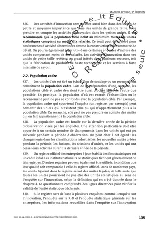 An
O
ECDBro
w
se_it E ditio
n
L e c tu
r
e
seule
yln
O
dae
R
MANUEL D’OSLO, 3e ÉDITION
ISBN 92-64-01311-3 – © OCDE/COMMUNAUTÉS EUROPÉENNES 2005
135
426. Des activités d’innovation sont menées aussi bien dans des unités de
petite et moyenne importance que dans des unités de grande taille. Pour
prendre en compte les activités d’innovation dans les petites unités, il est
recommandé que la population cible inclut au minimum toutes les unités
statistiques comptant au moins dix salariés. Ce seuil peut être relevé pour
des branches d’activité déterminées comme la construction et le commerce de
détail. On pourra également juger utile dans certaines enquêtes d’inclure des
unités comportant moins de dix salariés. Les activités d’innovation dans ces
unités de petite taille revêtent un grand intérêt dans plusieurs secteurs, tels
que la fabrication de produits de haute technologie et les services à forte
intensité de savoir.
2.2. Population cadre
427. Les unités d’où est tiré un échantillon de sondage ou un recensement
constituent la population cadre. Lors de la préparation d’une enquête, les
populations cible et cadre devraient être aussi proches l’une de l’autre que
possible. En pratique, la population d’où est extrait l’échantillon ou le
recensement peut ne pas se confondre avec la population cible. Par exemple,
la population cadre qui sous-tend l’enquête (un registre, par exemple) peut
contenir des unités qui n’existent plus ou qui n’appartiennent plus à la
population cible. En revanche, elle peut ne pas prendre en compte des unités
qui en fait appartiennent à la population cible.
428. La population cadre est fondée sur la dernière année de la période
d’observation visée par les enquêtes. Une attention particulière doit être
apportée à un certain nombre de changements dans les unités qui ont pu
survenir pendant la période d’observation. On peut citer à cet égard : les
changements dans les classifications industrielles, les nouvelles unités créées
pendant la période, les fusions, les scissions d’unités, et les unités qui ont
cessé leurs activités durant la dernière année de la période.
429. Un registre officiel des entreprises à jour établi à des fins statistiques est
un cadre idéal. Les instituts nationaux de statistiques tiennent généralement de
tels registres. D’autres registres peuvent également être utilisés, à condition que
leur qualité soit comparable à celle du registre officiel. Dans de nombreux pays,
les unités figurant dans le registre seront des unités légales, de telle sorte que
toutes les unités pourraient ne pas être des unités statistiques au sens de
l’enquête sur l’innovation, selon la définition qui en a été donnée dans le
chapitre 4. Le questionnaire comprendra des lignes directrices pour vérifier la
validité de l’unité statistique déclarante.
430. Si le registre sert de base à plusieurs enquêtes, comme l’enquête sur
l’innovation, l’enquête sur la R-D et l’enquête statistique générale sur les
entreprises, les informations recueillies dans l’enquête sur l’innovation
 