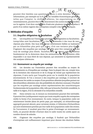 An
O
ECDBro
w
se_it E ditio
n
L e c tu
r
e
seule
yln
O
dae
R
MANUEL D’OSLO, 3e ÉDITION
ISBN 92-64-01311-3 – © OCDE/COMMUNAUTÉS EUROPÉENNES 2005
136
peuvent être limitées aux questions propres à cette dernière. D’autres
informations, par exemple sur la R-D ou les variables économiques générales
telles que l’emploi, le chiffre d’affaires, les exportations ou les
investissements, peuvent être tirées directement des autres enquêtes fondées
sur le registre. Il est donc souhaitable d’exécuter plusieurs types d’enquêtes à
partir d’un même registre des entreprises compilé à des fins statistiques.
3. Méthodes d’enquête
3.1. Enquêtes obligatoires ou facultatives
431. Les enquêtes sur l’innovation peuvent être obligatoires ou facultatives.
Lorsqu’elles sont facultatives, il y a lieu de s’attendre à des taux de non-
réponse plus élevés. Des taux de réponse relativement faibles se traduisent
par un échantillon plus petit que prévu, d’où une variance plus élevée.
S’agissant des enquêtes par sondage, cet effet peut être compensé par des
taux de sondage plus élevés. Toutefois, cela ne résout pas le problème
fondamental de la distorsion dans les estimations de la population cible
imputable à un taux élevé de non-réponse, qui amoindrit la représentativité
des analyses ultérieures.
3.2. Recensement ou enquête par sondage
432. Les données sur l’innovation peuvent être recueillies au moyen de
recensements ou d’enquêtes par sondage. Dans la plupart des cas, compte tenu
de la limitation des ressources et de la charge de travail que représentent les
réponses, il sera exclu que l’enquête porte sur la totalité de la population
(recensement). Si l’on a recours à des enquêtes par sondage, il convient de
sélectionner les unités au moyen d’une procédure aléatoire (enquêtes portant sur
des échantillons aléatoires avec des probabilités de sélection connues). Il faudrait
que les enquêtes par sondage soient représentatives des caractéristiques
fondamentales de la population cible, telle que la branche d’activité considérée, la
taille et la région, d’où la nécessité d’un échantillon stratifié.
433. Dans certains cas, le recours au recensement pourrait être inévitable.
Il pourrait être juridiquement requis que toute enquête auprès des entreprises
revête la forme d’un recensement. En outre, lorsque la population cadre est
relativement limitée (dans de petits pays, par exemple), un échantillonnage
approprié pourrait aboutir, pour certaines strates, à l’obtention d’échantillons
qui sont relativement proches par leur taille de la population cadre des strates.
En l’occurrence, il vaudrait peut-être la peine d’envisager un recensement.
Enfin, on pourrait décider d’inclure dans le cadre toutes les unités ayant un
nombre donné de salariés.
434. S’agissant des enquêtes par sondage, il faudrait que l’échantillon
d’entreprises soit suffisamment important pour donner des résultats fiables
 