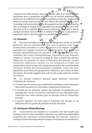 An
O
ECDBro
w
se_it E ditio
n
L e c tu
r
e
seule
yln
O
dae
R
MANUEL D’OSLO, 3e ÉDITION
ISBN 92-64-01311-3 – © OCDE/COMMUNAUTÉS EUROPÉENNES 2005
137
concernant les unités retenues dans la population cible et les caractéristiques
pertinentes dans la population cible, telle que les secteurs spécifiques. Des
estimations de coefficients de variation acceptables peuvent être utilisées pour
estimer le nombre requis de réponses pour obtenir des résultats fiables. Le taux
de sondage total variera selon la taille de la population cadre totale, alors que les
taux de sondage de chaque strate dépendront du nombre d’unités, de la taille
des unités et de la variabilité des principaux indicateurs. En général, le taux de
sondage nécessaire diminuera avec le nombre d’unités dans la population et
augmentera avec la taille des unités et la variabilité de l’échantillon.
3.3. Domaines
435. Des sous-ensembles de la population cible peuvent revêtir un intérêt
particulier pour les utilisateurs ou bien ceux-ci peuvent avoir besoin
d’informations détaillées au niveau de secteurs et de régions. Ces sous-
ensembles sont appelés domaines (ou sous-population). Pour obtenir des
résultats représentatifs pour les domaines, ceux-ci doivent être des sous-
ensembles des strates d’échantillonnage. L’approche la plus fréquente
consiste à « majorer » les taux de sondage de façon à obtenir des résultats
fiables pour les domaines. En outre, en définissant des domaines, on peut
coordonner différentes enquêtes sur les entreprises et établir des
comparaisons dans le temps entre entreprises possédant des caractéristiques
similaires. Peuvent être éventuellement considérés comme des sous-
populations pertinentes des groupements d’industries, des classes de taille,
des régions, des unités engagées dans la R-D et des unités ayant des activités
d’innovation.
436. On trouvera ci-dessous quelques lignes directrices concernant
l’utilisation des domaines :
● Il faudrait que les unités et les classifications statistiques soient identiques
dans toutes les parties de l’échantillon comprenant les domaines.
● Il faudrait que les méthodes utilisées (les méthodes de pondération, par
exemple) pour calculer les résultats concernant les sous-ensembles soient
cohérentes avec celles utilisées pour les résultats tirés de l’échantillon
principal.
● Il faudrait expliciter les écarts dans le traitement des données ou les
différences dans la qualité des résultats tirés des domaines.
3.4. Techniques d’échantillonnage
437. Le plus souvent, les enquêtes sur l’innovation sont des enquêtes par
sondage portant sur des échantillons aléatoires. Les publications spécialisées
proposent des techniques d’échantillonnage fort diverses, comme la
technique d’échantillonnage aléatoire simple, les techniques de stratification,
 