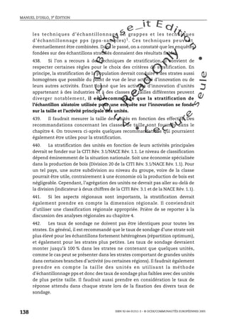 An
O
ECDBro
w
se_it E ditio
n
L e c tu
r
e
seule
yln
O
dae
R
MANUEL D’OSLO, 3e ÉDITION
ISBN 92-64-01311-3 – © OCDE/COMMUNAUTÉS EUROPÉENNES 2005
138
les techniques d’échantillonnage en grappes et les techniques
d’échantillonnage pps (pps-samples)1
. Ces techniques peuvent
éventuellement être combinées. Dans le passé, on a constaté que les enquêtes
fondées sur des échantillons stratifiés donnaient des résultats fiables.
438. Si l’on a recours à des techniques de stratification, il convient de
respecter certaines règles pour le choix des critères de stratification. En
principe, la stratification de la population devrait conduire à des strates aussi
homogènes que possible du point de vue de leur activité d’innovation ou de
leurs autres activités. Étant donné que les activités d’innovation d’unités
appartenant à des industries et à des classes de tailles différentes peuvent
diverger notablement, il est recommandé que la stratification de
l’échantillon aléatoire utilisée pour une enquête sur l’innovation se fonde
sur la taille et l’activité principale des unités.
439. Il faudrait mesurer la taille des unités en fonction des effectifs. Des
recommandations concernant les classes de taille sont fournies dans le
chapitre 4. On trouvera ci-après quelques recommandations qui pourraient
également être utiles pour la stratification.
440. La stratification des unités en fonction de leurs activités principales
devrait se fonder sur la CITI Rév. 3.1/NACE Rév. 1.1. Le niveau de classification
dépend éminemment de la situation nationale. Soit une économie spécialisée
dans la production de bois (Division 20 de la CITI Rév. 3.1/NACE Rév. 1.1). Pour
un tel pays, une autre subdivision au niveau du groupe, voire de la classe
pourrait être utile, contrairement à une économie où la production de bois est
négligeable. Cependant, l’agrégation des unités ne devrait pas aller au-delà de
la division (indicateur à deux chiffres de la CITI Rév. 3.1 et de la NACE Rév. 1.1).
441. Si les aspects régionaux sont importants, la stratification devrait
également prendre en compte la dimension régionale. Il conviendrait
d’utiliser une classification régionale appropriée. Prière de se reporter à la
discussion des analyses régionales au chapitre 4.
442. Les taux de sondage ne doivent pas être identiques pour toutes les
strates. En général, il est recommandé que le taux de sondage d’une strate soit
plus élevé pour les échantillons fortement hétérogènes (répartition optimum),
et également pour les strates plus petites. Les taux de sondage devraient
monter jusqu’à 100 % dans les strates ne contenant que quelques unités,
comme le cas peut se présenter dans les strates comportant de grandes unités
dans certaines branches d’activité (ou certaines régions). Il faudrait également
prendre en compte la taille des unités en utilisant la méthode
d’échantillonnage pps et donc des taux de sondage plus faibles avec des unités
de plus petite taille. Il faudrait aussi prendre en considération le taux de
réponse attendu dans chaque strate lors de la fixation des divers taux de
sondage.
 