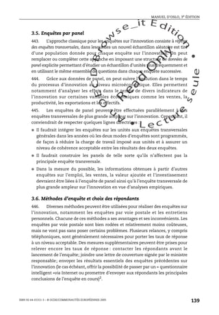 An
O
ECDBro
w
se_it E ditio
n
L e c tu
r
e
seule
yln
O
dae
R
MANUEL D’OSLO, 3e ÉDITION
ISBN 92-64-01311-3 – © OCDE/COMMUNAUTÉS EUROPÉENNES 2005
139
3.5. Enquêtes par panel
443. L’approche classique pour les enquêtes sur l’innovation consiste à répéter
des enquêtes transversales, dans lesquelles un nouvel échantillon aléatoire est tiré
d’une population donnée pour chaque enquête sur l’innovation. On peut
remplacer ou compléter cette approche en imposant une structure de données de
panel explicite permettant d’étudier un échantillon d’unités plus fréquemment et
en utilisant le même ensemble de questions dans chaque enquête successive.
444. Grâce aux données de panel, on peut suivre l’évolution dans le temps
du processus d’innovation au niveau microéconomique. Elles permettent
notamment d’analyser les effets dans le temps de divers indicateurs de
l’innovation sur certaines variables économiques comme les ventes, la
productivité, les exportations et les effectifs.
445. Les enquêtes de panel peuvent être effectuées parallèlement à des
enquêtes transversales de plus grande ampleur sur l’innovation. Cependant, il
conviendrait de respecter quelques lignes directrices :
● Il faudrait intégrer les enquêtes sur les unités aux enquêtes transversales
générales dans les années où les deux modes d’enquêtes sont programmés,
de façon à réduire la charge de travail imposé aux unités et à assurer un
niveau de cohérence acceptable entre les résultats des deux enquêtes.
● Il faudrait construire les panels de telle sorte qu’ils n’affectent pas la
principale enquête transversale.
● Dans la mesure du possible, les informations obtenues à partir d’autres
enquêtes sur l’emploi, les ventes, la valeur ajoutée et l’investissement
devraient être liées à l’enquête de panel ainsi qu’à l’enquête transversale de
plus grande ampleur sur l’innovation en vue d’analyses empiriques.
3.6. Méthodes d’enquête et choix des répondants
446. Diverses méthodes peuvent être utilisées pour réaliser des enquêtes sur
l’innovation, notamment les enquêtes par voie postale et les entretiens
personnels. Chacune de ces méthodes a ses avantages et ses inconvénients. Les
enquêtes par voie postale sont bien rodées et relativement moins coûteuses,
mais ne vont pas sans poser certains problèmes. Plusieurs relances, y compris
téléphoniques, sont généralement nécessaires pour porter les taux de réponse
à un niveau acceptable. Des mesures supplémentaires peuvent être prises pour
relever encore les taux de réponse : contacter les répondants avant le
lancement de l’enquête; joindre une lettre de couverture signée par le ministre
responsable; envoyer les résultats essentiels des enquêtes précédentes sur
l’innovation (le cas échéant, offrir la possibilité de passer par un « questionnaire
intelligent »via Internet ou promettre d’envoyer aux répondants les principales
conclusions de l’enquête en cours)2
.
 