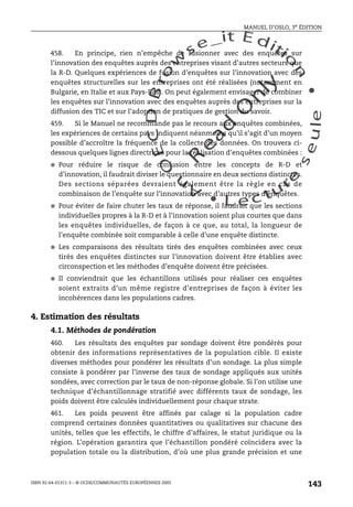 An
O
ECDBro
w
se_it E ditio
n
L e c tu
r
e
seule
yln
O
dae
R
MANUEL D’OSLO, 3e ÉDITION
ISBN 92-64-01311-3 – © OCDE/COMMUNAUTÉS EUROPÉENNES 2005
143
458. En principe, rien n’empêche de fusionner avec des enquêtes sur
l’innovation des enquêtes auprès des entreprises visant d’autres secteurs que
la R-D. Quelques expériences de fusion d’enquêtes sur l’innovation avec des
enquêtes structurelles sur les entreprises ont été réalisées (notamment en
Bulgarie, en Italie et aux Pays-Bas). On peut également envisager de combiner
les enquêtes sur l’innovation avec des enquêtes auprès des entreprises sur la
diffusion des TIC et sur l’adoption de pratiques de gestion du savoir.
459. Si le Manuel ne recommande pas le recours aux enquêtes combinées,
les expériences de certains pays indiquent néanmoins qu’il s’agit d’un moyen
possible d’accroître la fréquence de la collecte des données. On trouvera ci-
dessous quelques lignes directrices pour la réalisation d’enquêtes combinées :
● Pour réduire le risque de confusion entre les concepts de R-D et
d’innovation, il faudrait diviser le questionnaire en deux sections distinctes.
Des sections séparées devraient également être la règle en cas de
combinaison de l’enquête sur l’innovation avec d’autres types d’enquêtes.
● Pour éviter de faire chuter les taux de réponse, il faudrait que les sections
individuelles propres à la R-D et à l’innovation soient plus courtes que dans
les enquêtes individuelles, de façon à ce que, au total, la longueur de
l’enquête combinée soit comparable à celle d’une enquête distincte.
● Les comparaisons des résultats tirés des enquêtes combinées avec ceux
tirés des enquêtes distinctes sur l’innovation doivent être établies avec
circonspection et les méthodes d’enquête doivent être précisées.
● Il conviendrait que les échantillons utilisés pour réaliser ces enquêtes
soient extraits d’un même registre d’entreprises de façon à éviter les
incohérences dans les populations cadres.
4. Estimation des résultats
4.1. Méthodes de pondération
460. Les résultats des enquêtes par sondage doivent être pondérés pour
obtenir des informations représentatives de la population cible. Il existe
diverses méthodes pour pondérer les résultats d’un sondage. La plus simple
consiste à pondérer par l’inverse des taux de sondage appliqués aux unités
sondées, avec correction par le taux de non-réponse globale. Si l’on utilise une
technique d’échantillonnage stratifié avec différents taux de sondage, les
poids doivent être calculés individuellement pour chaque strate.
461. Les poids peuvent être affinés par calage si la population cadre
comprend certaines données quantitatives ou qualitatives sur chacune des
unités, telles que les effectifs, le chiffre d’affaires, le statut juridique ou la
région. L’opération garantira que l’échantillon pondéré coïncidera avec la
population totale ou la distribution, d’où une plus grande précision et une
 
