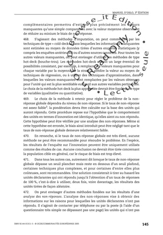 An
O
ECDBro
w
se_it E ditio
n
L e c tu
r
e
seule
yln
O
dae
R
MANUEL D’OSLO, 3e ÉDITION
ISBN 92-64-01311-3 – © OCDE/COMMUNAUTÉS EUROPÉENNES 2005
145
complémentaires permettra d’estimer plus précisément les valeurs
manquantes qu’une simple comparaison avec la valeur moyenne observée et
de réduire au minium le biais de non-réponse.
468. S’agissant des méthodes d’imputation, on peut commencer par les
techniques de type « cold-deck », dans lesquelles les informations manquantes
sont estimées au moyen de données tirées d’autres enquêtes statistiques (y
compris les enquêtes antérieures) ou d’autres sources connexes. Pour toutes les
autres valeurs manquantes, on peut envisager d’utiliser les méthodes de type
hot-deck (bouche-trou). Les méthodes hot-deck offrent un large éventail de
possibilités consistant, par exemple, à remplacer les valeurs manquantes pour
chaque variable par la moyenne de la strate, à prédire la valeur au moyen de
techniques de régression, ou à utiliser des techniques d’approximation, dans
lesquelles les valeurs manquantes sont remplacées par les valeurs obtenues
pour l’unité qui est la plus semblable eu égard aux autres variables pertinentes.
Le choix de la méthode hot-deck la plus appropriée devrait être fondé sur le type
de variables (qualitative ou quantitative).
469. Le choix de la méthode à retenir pour régler le problème de la non-
réponse globale dépendra du niveau de non-réponse. Si le taux de non-réponse
est assez faible3
. la pondération devra être calculée sur la base des unités qui
auront répondu. Cette procédure repose sur l’hypothèse que le comportement
des unités en termes d’innovation est identique, qu’elles aient ou non répondu.
Cette hypothèse peut être vérifiée par une analyse des non-réponses. Même si
cette hypothèse est erronée, le biais ainsi introduit peut être négligé tant que le
taux de non-réponse globale demeure relativement faible.
470. En revanche, si le taux de non-réponse globale est très élevé, aucune
méthode ne peut être recommandée pour résoudre le problème. En l’espèce,
les résultats de l’enquête sur l’innovation peuvent être uniquement utilisés
comme des études de cas. Aucune conclusion ne devrait être tirée concernant
la population cible en général, car le risque de biais est trop élevé.
471. Dans tous les autres cas, autrement dit lorsque le taux de non-réponse
globale dépasse un seuil plancher mais reste en dessous d’un seuil plafond,
certaines techniques plus complexes, et pour certaines d’entre elles plus
coûteuses, sont recommandées. Une solution consisterait à tirer au hasard les
unités déclarantes qui ont répondu jusqu’à l’obtention d’un taux de réponses
de 100 %, c’est-à-dire à utiliser, deux fois, voire davantage, les résultats des
unités tirées de façon aléatoire.
472. On peut envisager d’autres méthodes fondées sur les résultats d’une
analyse des non-réponses. L’analyse des non-réponses vise à obtenir des
informations sur les raisons pour lesquelles les unités déclarantes n’ont pas
répondu. Il s’agirait de contacter par téléphone ou par la poste (à l’aide d’un
questionnaire très simple ne dépassant pas une page) les unités qui n’ont pas
 