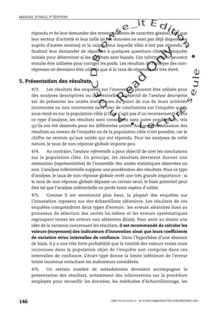 An
O
ECDBro
w
se_it E ditio
n
L e c tu
r
e
seule
yln
O
dae
R
MANUEL D’OSLO, 3e ÉDITION
ISBN 92-64-01311-3 – © OCDE/COMMUNAUTÉS EUROPÉENNES 2005
146
répondu et de leur demander des renseignements de caractère général, tels que
leur secteur d’activité et leur taille (si ces données ne sont pas déjà disponibles
auprès d’autres sources) et la raison pour laquelle elles n’ont pas répondu. Il
faudrait leur demander de répondre à quelques questions clés de l’enquête
initiale pour déterminer si les résultats sont biaisés. Ces informations peuvent
ensuite être utilisées pour corriger les poids. Les résultats de l’analyse des non-
réponses ne devraient être utilisés que si le taux de réponses est très élevé.
5. Présentation des résultats
473. Les résultats des enquêtes sur l’innovation peuvent être utilisés pour
des analyses descriptives ou inférentielles. L’objectif de l’analyse descriptive
est de présenter les unités statistiques du point de vue de leurs activités
innovantes ou non innovantes sans tirer de conclusions sur l’enquête qui la
sous-tend ou sur la population cible (s’il ne s’agit pas d’un recensement). Dans
ce type d’analyse, les résultats sont considérés sans autre pondération, tels
qu’ils ont été observés pour les différentes unités. Aucune généralisation des
résultats au niveau de l’enquête ou de la population cible n’est possible, car le
chiffre ne renvoie qu’aux unités qui ont répondu. Pour les analyses de cette
nature, le taux de non-réponse globale importe peu.
474. Au contraire, l’analyse inférentielle a pour objectif de tirer les conclusions
sur la population cible. En principe, les résultats devraient donner une
estimation (représentative) de l’ensemble des unités statistiques observées ou
non. L’analyse inférentielle suppose une pondération des résultats. Pour ce type
d’analyse, le taux de non-réponse globale revêt une très grande importance : si
le taux de non-réponse globale dépasse un certain seuil, le biais potentiel peut
être tel que l’analyse inférentielle en perde toute espèce d’utilité.
475. Comme il est mentionné plus haut, la plupart des enquêtes sur
l’innovation reposent sur des échantillons aléatoires. Les résultats de ces
enquêtes comprendront deux types d’erreurs : les erreurs aléatoires dues au
processus de sélection des unités lui-même et les erreurs systématiques
regroupant toutes les erreurs non aléatoires (biais). Pour avoir au moins une
idée de la variance concernant les résultats, il est recommandé de calculer les
valeurs (moyennes) des indicateurs d’innovation ainsi que leurs coefficients
de variation et/ou intervalles de confiance. Dans l’hypothèse d’une absence
de biais, il y a une très forte probabilité que la totalité des valeurs vraies mais
inconnues dans la population objet de l’enquête soit comprise dans ces
intervalles de confiance. L’écart-type donne la limite inférieure de l’erreur
totale inconnue entachant les indicateurs considérés.
476. Un certain nombre de métadonnées devraient accompagner la
présentation des résultats, notamment des informations sur la procédure
employée pour recueillir les données, les méthodes d’échantillonnage, les
 