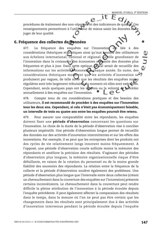 An
O
ECDBro
w
se_it E ditio
n
L e c tu
r
e
seule
yln
O
dae
R
MANUEL D’OSLO, 3e ÉDITION
ISBN 92-64-01311-3 – © OCDE/COMMUNAUTÉS EUROPÉENNES 2005
147
procédures de traitement des non-réponses et des indicateurs de qualité. Ces
renseignements permettront à l’utilisateur de mieux saisir les données et de
juger de leur qualité.
6. Fréquence des collectes de données
477. La fréquence des enquêtes sur l’innovation est liée à des
considérations théoriques et pratiques ainsi qu’aux besoins des utilisateurs
aux échelons international, national et régional. Le rôle grandissant de
l’innovation dans la croissance des économies nécessite des données plus
fréquentes et plus à jour. Dans cette optique, l’idéal serait de recueillir des
informations sur les activités d’innovation chaque année. En outre, des
considérations théoriques montrent que les activités d’innovation se
produisent par vagues, de telle sorte que les résultats des enquêtes moins
régulières sont très largement tributaires du moment où elles sont exécutées.
Cependant, seuls quelques pays ont les moyens ou la volonté de procéder
annuellement à des enquêtes sur l’innovation.
478. Compte tenu de ces considérations pratiques et des besoins des
utilisateurs, il est recommandé de procéder à des enquêtes sur l’innovation
tous les deux ans. Cependant, si cela n’était pas économiquement faisable,
un intervalle de trois ou quatre ans entre les enquêtes pourrait être retenu.
479. Pour assurer une comparabilité entre les répondants, les enquêtes
doivent fixer une période d’observation concernant les questions sur
l’innovation. Le choix de la durée de la période d’observation vise à concilier
plusieurs impératifs. Une période d’observation longue permet de recueillir
des données sur des activités d’innovation intermittentes et sur les effets des
innovations. Par exemple, il se peut que les entreprises dont les produits ont
des cycles de vie relativement longs innovent moins fréquemment. À
l’opposé, une période d’observation courte sollicite moins la mémoire des
répondants et améliore la précision des résultats. S’agissant des périodes
d’observation plus longues, la mémoire organisationnelle risque d’être
défaillante, en raison de la rotation du personnel ou de la moins grande
fiabilité des souvenirs des répondants. La relation entre la fréquence de la
collecte et la période d’observation soulève également des problèmes. Une
période d’observation plus longue que l’intervalle entre deux collectes (créant
un chevauchement dans la couverture des enquêtes sur l’innovation) présente
certains inconvénients. Le chevauchement dans la couverture peut rendre
difficile la pleine attribution de l’innovation à la période écoulée depuis
l’enquête précédente. Il peut également affecter la comparaison des résultats
dans le temps, dans la mesure où l’on ne peut pas être certain que les
changements dans les résultats sont principalement dus à des activités
d’innovation intervenus pendant la période écoulée depuis l’enquête
 