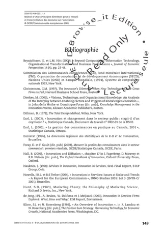 An
O
ECDBro
w
se_it E ditio
n
L e c tu
r
e
seule
yln
O
dae
R
ISBN 92-64-01311-3
Manuel d’Oslo : Principes directeurs pour le recueil
et l’interprétation des données sur l’innovation
© OCDE/Communautés européennes 2005
ISBN 92-64-01311-3 – © OCDE/COMMUNAUTÉS EUROPÉENNES 2005
149
Bibliographie
Brynjolfsson, E. et L.M. Hitt (2000), « Beyond Computation: Information Technology,
Organizational Transformation and Business Performance », Journal of Economic
Perspectives 14 (4), pp. 23-48.
Commission des Communautés européennes (CCE), Fond monétaire international
(FMI), Organisation de coopération et de développement économiques (OECD),
Nations Unies (ONU) et Banque mondiale, (1994), Système de comptabilité
nationale 1993, New York.
Christensen, C.M. (1997), The Innovator’s Dilemma: When New Technologies Cause Great
Firms to Fail, Harvard Business School Press, Boston.
Dierkes, M. (2003), « Visions, Technology, and Organizational Knowledge: An Analysis
of the Interplay between Enabling Factors and Triggers of Knowledge Generation »,
in John de la Mothe et Dominique Foray (dir. pub.), Knowledge Management in the
Innovation Process, Kluwer Academic Publishers, Boston.
Dillman, D. (1978), The Total Design Method, Wiley, New York.
Earl, L. (2003), « Innovation et changement dans le secteur public : s’agit-il d’un
oxymoron? », Statistique Canada, Document de travail no
2002-01 de la DSIIE.
Earl, L. (2003), « La gestion des connaissances en pratique au Canada, 2001 »,
Statistique Canada, Ottawa.
Eurostat (1996), La dimension régionale des statistiques de la R-D et de l’innovation,
Bruxelles.
Foray, D. et F. Gault (dir. pub.) (2003), Mesurer la gestion des connaissances dans le secteur
commercial : premiers résultats, OCDE/Statistique Canada, OCDE, Paris.
Hall, B. (2005), « Innovation and Diffusion », chapitre 17 in J. Fagerberg, D. Mowery et
R.R. Nelson (dir. pub.), The Oxford Handbook of Innovation, Oxford University Press,
Oxford.
Hauknes, J. (1998) Services in Innovation, Innovation in Services, SI4S Final Report, STEP
Group, Oslo.
Howells, J.R.L. et B.S Tether (2004), « Innovation in Services: Issues at Stake and Trends
– A Report for the European Commission », INNO-Studies 2001: Lot 3 (ENTR-C/
2001), Bruxelles.
Hunt, S.D. (1983), Marketing Theory: the Philosophy of Marketing Science,
Richard D. Irwin, Inc., New York.
de Jong, J.P.J., A. Bruins, W. Dolfsma et J. Meijaard (2003), Innovation in Services Firms
Explored: What, How and Why?, EIM Report, Zoetermeer.
Kline, S.J. et N. Rosenberg (1986), « An Overview of Innovation », in R. Landau et
N. Rosenberg (dir. pub.), The Positive Sum Strategy: Harnessing Technology for Economic
Growth, National Academies Press, Washington, DC.
 