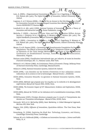 An
O
ECDBro
w
se_it E ditio
n
L e c tu
r
e
seule
yln
O
dae
R
MANUEL D’OSLO, 3e ÉDITION
ISBN 92-64-01311-3 – © OCDE/COMMUNAUTÉS EUROPÉENNES 2005
150
Lam, A. (2005), « Organizational Innovation », chapitre 5 in J. Fagerberg, D. Mowery et
R.R. Nelson (dir. pub.), The Oxford Handbook of Innovation, Oxford University Press,
Oxford.
Lugones, G. et F. Peirano (2004), « Proposal for an Annex to the Oslo Manual as a Guide
for Innovation Surveys in Less Developed Countries Non-Members of the OECD »,
Centro REDES/RICYT, Buenos Aires.
Lundvall, B.-A. (dir. pub.) (1992), National Systems of Innovation: Towards a Theory of
Innovation and Interactive Learning, Pinter Publishers, Londres.
Malerba, F. (2005), « Sectoral Systems: How and Why Innovation Differs Across
Sectors », Chapitre 14 in J. Fagerberg, D. Mowery et R.R. Nelson (dir. pub.), The
Oxford Handbook of Innovation, Oxford University Press, Oxford.
Miles, I. (2005), « Innovation in Services », chapitre 16 in J. Fagerberg, D. Mowery et
R.R. Nelson (dir. pub.), The Oxford Handbook of Innovation, Oxford University Press,
Oxford.
Moore, D. et R. Baxter (1993), « Increasing Mail Questionnaire Completion for Business
Populations: The Effects of Personalization and a Telephone Follow-up Procedure
as Elements of the Total Design Method », Proceedings of the International
Conference on Establishment Surveys, American Statistical Association,
Alexandria, Virginie.
Nations unies (2002), Classification internationale type, par industrie, de toutes les branches
d’activité économique, Rév. 3.1, Nations unies, New York.
Nelson R. et S. Winter (1982), An Evolutionary Theory of Economic Change, Belknap Press
of Harvard University Press, Cambridge, Massachusetts.
Nelson R. (1993), National Innovation Systems, Oxford UP, Oxford.
OCDE (1994), « Les données sur les brevets d’invention et leur utilisation comme
indicateurs de la science et de la technologie : Manuel brevets », OCDE/GD.
OCDE (2001), Innovative Networks: Co-operation in National Innovation Systems, OCDE,
Paris.
OCDE (2002), Méthode type proposée pour les enquêtes sur la recherche et le développement
expérimental, Manuel de Frascati 2002, OCDE, Paris.
OCDE (2004), The Economic Impact of ICT: Measurement, Evidence and Implications, OCDE,
Paris.
OCDE (2005), Manuel de l’OCDE sur les indicateurs de la mondialisation économique, OCDE,
Paris.
OCDE/Eurostat (1997), Principes directeurs proposés pour le recueil et l’interprétation des
données sur l’innovation technologique : Manuel d’Oslo, OCDE, Paris.
Perreault, W.D et E.J. McCarthy (2005), Basic Marketing: A Global Managerial Approach,
McGraw-Hill, New York.
Rogers, E.M. (1995), Diffusion of Innovations, Quatrième édition. The Free Press, New
York.
Rosenberg, N. (1994), Exploring the Black Box: Technology, Economics, and History,
Cambridge University Press, Cambridge.
Salazar, M. et A. Holbrook (2004), « A Debate on Innovation Surveys », Science and Public
Policy, 31, 4.
 