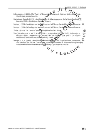 An
O
ECDBro
w
se_it E ditio
n
L e c tu
r
e
seule
yln
O
dae
R
MANUEL D’OSLO, 3e ÉDITION
ISBN 92-64-01311-3 – © OCDE/COMMUNAUTÉS EUROPÉENNES 2005
151
Schumpeter, J. (1934), The Theory of Economic Development, Harvard University Press,
Cambridge, Massachusetts.
Statistique Canada (1999), « L’utilisation et le développement de la biotechnologie –
Enquête 1999 », Statistique Canada, Ottawa.
Sutton, J. (1992), Sunk Costs and Market Structure, MIT Press, Cambridge, Massachusetts.
Sutton, J. (1998), Technology and Market Structure, MIT Press, Cambridge, Massachusetts.
Tirole, J. (1995), The Theory of Industrial Organization, MIT Press.
Von Tunzelmann, N. et V. Acha (2005), « Innovation in “Low Tech” Industries »,
chapitre 15 in J. Fagerberg, D. Mowery et R.R. Nelson (dir. pub.), The Oxford
Handbook of Innovation, Oxford University Press, Oxford.
Wengel, J. et al. (2000), « Analysis of Empirical Surveys on Organisational Innovation
and Lessons for Future Community Innovation Surveys », Suivi scientifique de
l’Enquête communautaire sur l’innovation (ECI) – Projet ECI 98/191.
 