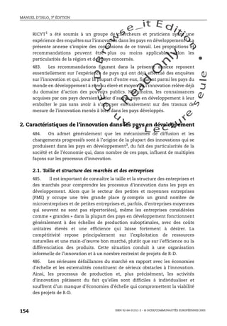 An
O
ECDBro
w
se_it E ditio
n
L e c tu
r
e
seule
yln
O
dae
R
MANUEL D’OSLO, 3e ÉDITION
ISBN 92-64-01311-3 – © OCDE/COMMUNAUTÉS EUROPÉENNES 2005
154
RICYT1
a été soumis à un groupe de chercheurs et praticiens ayant une
expérience des enquêtes sur l’innovation dans les pays en développement2
. La
présente annexe s’inspire des conclusions de ce travail. Les propositions et
recommandations peuvent être plus ou moins applicables selon les
particularités de la région et des pays concernés.
483. Les recommandations figurant dans la présente annexe reposent
essentiellement sur l’expérience de pays qui ont déjà effectué des enquêtes
sur l’innovation et qui, pour la plupart d’entre eux, figurent parmi les pays du
monde en développement à revenu élevé et moyen où l’innovation relève déjà
du domaine d’action des pouvoirs publics. Néanmoins, les connaissances
acquises par ces pays devraient aider d’autres pays en développement à leur
emboîter le pas sans avoir à s’appuyer exclusivement sur des travaux de
mesure de l’innovation menés à bien dans les pays développés.
2. Caractéristiques de l’innovation dans les pays en développement
484. On admet généralement que les mécanismes de diffusion et les
changements progressifs sont à l’origine de la plupart des innovations qui se
produisent dans les pays en développement3, du fait des particularités de la
société et de l’économie qui, dans nombre de ces pays, influent de multiples
façons sur les processus d’innovation.
2.1. Taille et structure des marchés et des entreprises
485. Il est important de connaître la taille et la structure des entreprises et
des marchés pour comprendre les processus d’innovation dans les pays en
développement. Alors que le secteur des petites et moyennes entreprises
(PME) y occupe une très grande place (y compris un grand nombre de
microentreprises et de petites entreprises et, parfois, d’entreprises moyennes
qui souvent ne sont pas répertoriées), même les entreprises considérées
comme « grandes » dans la plupart des pays en développement fonctionnent
généralement à des échelles de production suboptimales, avec des coûts
unitaires élevés et une efficience qui laisse fortement à désirer. La
compétitivité repose principalement sur l’exploitation de ressources
naturelles et une main-d’œuvre bon marché, plutôt que sur l’efficience ou la
différenciation des produits. Cette situation conduit à une organisation
informelle de l’innovation et à un nombre restreint de projets de R-D.
486. Les sérieuses défaillances du marché en rapport avec les économies
d’échelle et les externalités constituent de sérieux obstacles à l’innovation.
Ainsi, les processus de production et, plus précisément, les activités
d’innovation pâtissent du fait qu’elles sont difficiles à individualiser et
souffrent d’un manque d’économies d’échelle qui compromettent la viabilité
des projets de R-D.
 