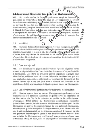 An
O
ECDBro
w
se_it E ditio
n
L e c tu
r
e
seule
yln
O
dae
R
MANUEL D’OSLO, 3e ÉDITION
ISBN 92-64-01311-3 – © OCDE/COMMUNAUTÉS EUROPÉENNES 2005
155
2.2. Panorama de l’innovation dans les pays en développement
487. Un certain nombre de facteurs systémiques exogènes façonnent le
panorama de l’innovation dans les pays en développement, à savoir :
incertitude macroéconomique; instabilité; infrastructure physique (absence
de services de base tels que l’électricité ou les « vieilles » technologies de
communication); fragilité institutionnelle; absence de sensibilisation sociale
à l’égard de l’innovation; aversion des entreprises pour le risque; pénurie
d’entrepreneurs; existence d’obstacles à la création d’entreprises; absence
d’instruments de politique gouvernementale destinées à soutenir les
entreprises et la formation à la gestion.
2.2.1. Instabilité
488. En raison de l’instabilité dans les micro et petites entreprises, certaines
d’entre elles sont bien armées pour améliorer les performances nationales en
matière d’innovation et jouent le rôle de pépinières d’innovateurs, alors que
d’autres sont dépourvues de ressources et de soutien pour toute forme
d’innovation. L’incertitude au niveau macroéconomique limite toute activité
d’innovation à long terme.
2.2.2. Caractère informel
489. Les économies des pays en développement reposent en grande partie
sur des pratiques informelles. Ce mode de fonctionnement n’est pas favorable
à l’innovation. Les efforts de créativité parfois importants déployés pour
résoudre les problèmes dans l’économie informelle ne débouchent pas sur
une application systématique et tendent par conséquent à donner lieu à des
actions isolées qui n’ont pas pour effet d’accroître les capacités ni de
contribuer à établir une trajectoire de développement fondée sur l’innovation.
2.2.3. Des environnements particuliers pour l’économie et l’innovation
490. Il arrive souvent dans les pays en développement que les entreprises
évoluent dans des contextes inhabituels du point de vue de l’économie et
de l’innovation du fait de la présence, et parfois de la prédominance,
d’entreprises d’État (Chine) ou d’entreprises paraétatiques puissantes
(certains États arabes), où une absence de concurrence découragent parfois
l’innovation ou privent les marchés locaux de leur potentiel d’innovation,
encore que les grandes entreprises d’État (par exemple, dans des secteurs tels
que le pétrole, l’aérospatiale ou les télécommunications) deviennent parfois
des pionniers technologiques grâce à des investissements massifs dans
des activités de développement expérimental (comme dans quelques pays
d’Amérique latine). En outre, dans les pays ayant des systèmes économiques
 