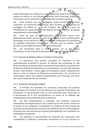 An
O
ECDBro
w
se_it E ditio
n
L e c tu
r
e
seule
yln
O
dae
R
MANUEL D’OSLO, 3e ÉDITION
ISBN 92-64-01311-3 – © OCDE/COMMUNAUTÉS EUROPÉENNES 2005
156
moins développés, les politiques et les programmes publics d’envergure en
matière de science et de technologie peuvent avoir davantage d’effets sur
l’innovation que les activités et les stratégies des entreprises privées.
491. Dans certains cas, les paradigmes techno-économiques anciens
conservent une pertinence économique; dans d’autres, un changement de
paradigme est différé en raison de l’ampleur des coûts en cause, de
l’insuffisance de capital local et d’une absence de ressources pour les grands
investissements technologiques.
492. Dans les pays en développement, les marchés locaux sont
généralement limités, parfois en raison d’une infrastructure insuffisamment
développée, ce qui restreint le champ d’action des entreprises et la pertinence
de véritables innovations (l’expression « nouveau pour le marché » peut
prendre un sens différent dans de tels environnements).
493. Les innovations dans le secteur agricole ont un fort impact
économique, du fait du poids économique global considérable de ce secteur.
2.2.4. Pouvoir de décision réduit en matière d’innovation
494. La domination des sociétés contrôlées de l’extérieur ou des
multinationales amoindrit le pouvoir de décision des entreprises ou des
filiales locales (en particulier dans le domaine de l’innovation), en premier lieu
du fait de la division des tâches dans ces organisations. Au cours des dernières
années, cette division a même gagné les entreprises locales indépendantes
dans le cadre de réseaux de fabrication internationaux. Les transferts de
technologies à partir des sociétés multinationales et de l’étranger sont donc
une source fondamentale d’innovation.
2.2.5. Systèmes d’innovation faibles
495. À l’échelle des systèmes, les ressources consacrées aux activités
d’innovation sont limitées, d’où une réduction du potentiel d’innovation des
entreprises. Le gouvernement joue un rôle primordial dans l’exécution et
le financement de la R-D, principalement en raison de la faiblesse des
investissements des entreprises dans ce domaine.
496. Les flux d’informations à l’intérieur des systèmes nationaux
d’innovation sont fragmentés et il n’y a parfois aucun lien entre le secteur de
la science et les entreprises. L’insuffisance ou l’absence de liens entrave les
capacités des entreprises de surmonter les problèmes (liés à la technologie) et
les pousse vers des solutions qui reposent principalement sur l’acquisition de
technologies incorporées.
497. Les obstacles à l’accumulation de capacités par l’entreprise sont
considérables et difficiles à surmonter, notamment en ce qui concerne le
 
