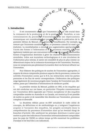 An
O
ECDBro
w
se_it E ditio
n
L e c tu
r
e
seule
yln
O
dae
R
MANUEL D’OSLO, 3e ÉDITION
ISBN 92-64-01311-3 – © OCDE/COMMUNAUTÉS EUROPÉENNES 2005
14
1. Introduction
1. Il est couramment admis que l’innovation joue un rôle crucial dans
la croissance de la production et de la productivité. Toutefois, si nos
connaissances du processus d’innovation et de ses répercussions
économiques ont considérablement progressé depuis la publication de la
première édition du Manuel, elles demeurent insuffisantes. Par exemple, à
mesure que l’économie mondiale évolue, ce processus connaît lui aussi une
évolution. La mondialisation a entraîné une augmentation spectaculaire de
l’accès des firmes à l’information et à de nouveaux marchés. Elle s’est
également traduite par une concurrence internationale accrue et de nouvelles
formes d’organisation destinées à gérer les chaînes d’approvisionnement
mondiales. Grâce aux mutations technologiques et à une circulation de
l’information plus intense, le savoir est considéré de plus en plus comme un
déterminant majeur de la croissance économique et de l’innovation. Pourtant,
nous ne comprenons pas pleinement la manière dont ces facteurs influent sur
l’innovation.
2. Pour élaborer des politiques de soutien de l’innovation appropriées, il
importe de mieux comprendre plusieurs aspects clés du processus, comme les
activités d’innovation autres que la R-D, les interactions entre les parties
prenantes et les flux de savoir correspondants. L’élaboration des politiques
exige également de nouveaux progrès dans l’analyse de l’innovation qui, elle-
même, passe par l’obtention d’informations de meilleure qualité.
3. La première version du Manuel, publiée en 1992, et les enquêtes qui
ont été conduites sur ces bases, en particulier l’Enquête communautaire
sur l’innovation (ECI) organisée par l’Union européenne et des enquêtes
comparables menées en Australie et au Canada, ont montré qu’il est possible
de mettre au point et de rassembler des données sur l’innovation, processus
complexe et diversifié.
4. La deuxième édition parue en 1997 actualisait le cadre initial de
concepts, de définitions et de méthodologie en y intégrant l’expérience
acquise à l’occasion des enquêtes, les progrès accomplis dans la
compréhension du processus d’innovation ainsi qu’un éventail élargi de
branches d’activité. Elle améliorait les principes directeurs à suivre pour
mettre au point des indicateurs d’innovation internationalement comparables
pour les pays de l’OCDE en même temps qu’elle examinait les problèmes
d’analyse et de fond liés à ces indicateurs.
 