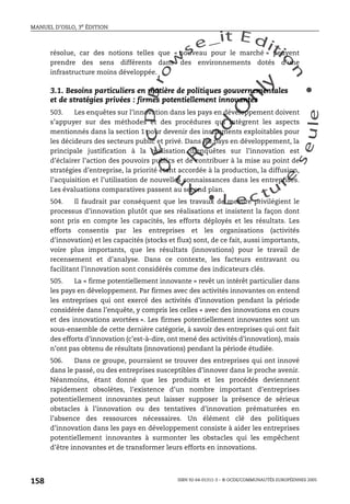 An
O
ECDBro
w
se_it E ditio
n
L e c tu
r
e
seule
yln
O
dae
R
MANUEL D’OSLO, 3e ÉDITION
ISBN 92-64-01311-3 – © OCDE/COMMUNAUTÉS EUROPÉENNES 2005
158
résolue, car des notions telles que « nouveau pour le marché » peuvent
prendre des sens différents dans des environnements dotés d’une
infrastructure moins développée.
3.1. Besoins particuliers en matière de politiques gouvernementales
et de stratégies privées : firmes potentiellement innovantes
503. Les enquêtes sur l’innovation dans les pays en développement doivent
s’appuyer sur des méthodes et des procédures qui intègrent les aspects
mentionnés dans la section 1 pour devenir des instruments exploitables pour
les décideurs des secteurs public et privé. Dans les pays en développement, la
principale justification à la réalisation d’enquêtes sur l’innovation est
d’éclairer l’action des pouvoirs publics et de contribuer à la mise au point de
stratégies d’entreprise, la priorité étant accordée à la production, la diffusion,
l’acquisition et l’utilisation de nouvelles connaissances dans les entreprises.
Les évaluations comparatives passent au second plan.
504. Il faudrait par conséquent que les travaux de mesure privilégient le
processus d’innovation plutôt que ses réalisations et insistent la façon dont
sont pris en compte les capacités, les efforts déployés et les résultats. Les
efforts consentis par les entreprises et les organisations (activités
d’innovation) et les capacités (stocks et flux) sont, de ce fait, aussi importants,
voire plus importants, que les résultats (innovations) pour le travail de
recensement et d’analyse. Dans ce contexte, les facteurs entravant ou
facilitant l’innovation sont considérés comme des indicateurs clés.
505. La « firme potentiellement innovante » revêt un intérêt particulier dans
les pays en développement. Par firmes avec des activités innovantes on entend
les entreprises qui ont exercé des activités d’innovation pendant la période
considérée dans l’enquête, y compris les celles « avec des innovations en cours
et des innovations avortées ». Les firmes potentiellement innovantes sont un
sous-ensemble de cette dernière catégorie, à savoir des entreprises qui ont fait
des efforts d’innovation (c’est-à-dire, ont mené des activités d’innovation), mais
n’ont pas obtenu de résultats (innovations) pendant la période étudiée.
506. Dans ce groupe, pourraient se trouver des entreprises qui ont innové
dans le passé, ou des entreprises susceptibles d’innover dans le proche avenir.
Néanmoins, étant donné que les produits et les procédés deviennent
rapidement obsolètes, l’existence d’un nombre important d’entreprises
potentiellement innovantes peut laisser supposer la présence de sérieux
obstacles à l’innovation ou des tentatives d’innovation prématurées en
l’absence des ressources nécessaires. Un élément clé des politiques
d’innovation dans les pays en développement consiste à aider les entreprises
potentiellement innovantes à surmonter les obstacles qui les empêchent
d’être innovantes et de transformer leurs efforts en innovations.
 