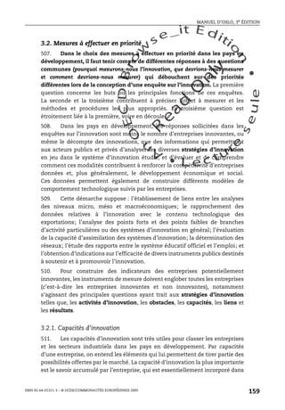 An
O
ECDBro
w
se_it E ditio
n
L e c tu
r
e
seule
yln
O
dae
R
MANUEL D’OSLO, 3e ÉDITION
ISBN 92-64-01311-3 – © OCDE/COMMUNAUTÉS EUROPÉENNES 2005
159
3.2. Mesures à effectuer en priorité
507. Dans le choix des mesures à effectuer en priorité dans les pays en
développement, il faut tenir compte de différentes réponses à des questions
communes (pourquoi mesurons-nous l’innovation, que devrions-nous mesurer
et comment devrions-nous mesurer) qui débouchent sur des priorités
différentes lors de la conception d’une enquête sur l’innovation. La première
question concerne les buts ou les principales fonctions de ces enquêtes.
La seconde et la troisième contribuent à préciser l’objet à mesurer et les
méthodes et procédures les plus appropriés. La troisième question est
étroitement liée à la première, voire en découle.
508. Dans les pays en développement, les réponses sollicitées dans les
enquêtes sur l’innovation sont moins le nombre d’entreprises innovantes, ou
même le décompte des innovations, que des informations qui permettront
aux acteurs publics et privés d’analyser les diverses stratégies d’innovation
en jeu dans le système d’innovation étudié, et d’évaluer et de comprendre
comment ces modalités contribuent à renforcer la compétitivité d’entreprises
données et, plus généralement, le développement économique et social.
Ces données permettent également de construire différents modèles de
comportement technologique suivis par les entreprises.
509. Cette démarche suppose : l’établissement de liens entre les analyses
des niveaux micro, méso et macroéconomiques; le rapprochement des
données relatives à l’innovation avec le contenu technologique des
exportations; l’analyse des points forts et des points faibles de branches
d’activité particulières ou des systèmes d’innovation en général; l’évaluation
de la capacité d’assimilation des systèmes d’innovation; la détermination des
réseaux; l’étude des rapports entre le système éducatif officiel et l’emploi; et
l’obtention d’indications sur l’efficacité de divers instruments publics destinés
à soutenir et à promouvoir l’innovation.
510. Pour construire des indicateurs des entreprises potentiellement
innovantes, les instruments de mesure doivent englober toutes les entreprises
(c’est-à-dire les entreprises innovantes et non innovantes), notamment
s’agissant des principales questions ayant trait aux stratégies d’innovation
telles que, les activités d’innovation, les obstacles, les capacités, les liens et
les résultats.
3.2.1. Capacités d’innovation
511. Les capacités d’innovation sont très utiles pour classer les entreprises
et les secteurs industriels dans les pays en développement. Par capacités
d’une entreprise, on entend les éléments qui lui permettent de tirer partie des
possibilités offertes par le marché. La capacité d’innovation la plus importante
est le savoir accumulé par l’entreprise, qui est essentiellement incorporé dans
 
