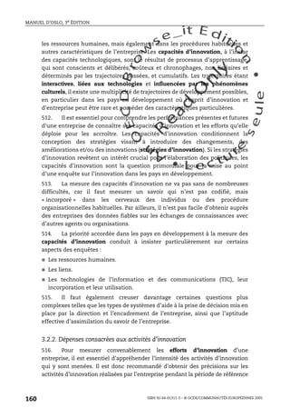 An
O
ECDBro
w
se_it E ditio
n
L e c tu
r
e
seule
yln
O
dae
R
MANUEL D’OSLO, 3e ÉDITION
ISBN 92-64-01311-3 – © OCDE/COMMUNAUTÉS EUROPÉENNES 2005
160
les ressources humaines, mais également dans les procédures habituelles et
autres caractéristiques de l’entreprise. Les capacités d’innovation, à l’instar
des capacités technologiques, sont le résultat de processus d’apprentissage,
qui sont conscients et délibérés, coûteux et chronophages, non linéaires et
déterminés par les trajectoires passées, et cumulatifs. Les trajectoires étant
interactives, liées aux technologies et influencées par les phénomènes
culturels, il existe une multiplicité de trajectoires de développement possibles,
en particulier dans les pays en développement où l’esprit d’innovation et
d’entreprise peut être rare et posséder des caractéristiques particulières.
512. Il est essentiel pour comprendre les performances présentes et futures
d’une entreprise de connaître ses capacités d’innovation et les efforts qu’elle
déploie pour les accroître. Les capacités d’innovation conditionnent la
conception des stratégies visant à introduire des changements, des
améliorations et/ou des innovations (stratégies d’innovation). Si les stratégies
d’innovation revêtent un intérêt crucial pour l’élaboration des politiques, les
capacités d’innovation sont la question primordiale pour la mise au point
d’une enquête sur l’innovation dans les pays en développement.
513. La mesure des capacités d’innovation ne va pas sans de nombreuses
difficultés, car il faut mesurer un savoir qui n’est pas codifié, mais
« incorporé » dans les cerveaux des individus ou des procédure
organisationnelles habituelles. Par ailleurs, il n’est pas facile d’obtenir auprès
des entreprises des données fiables sur les échanges de connaissances avec
d’autres agents ou organisations.
514. La priorité accordée dans les pays en développement à la mesure des
capacités d’innovation conduit à insister particulièrement sur certains
aspects des enquêtes :
● Les ressources humaines.
● Les liens.
● Les technologies de l’information et des communications (TIC), leur
incorporation et leur utilisation.
515. Il faut également creuser davantage certaines questions plus
complexes telles que les types de systèmes d’aide à la prise de décision mis en
place par la direction et l’encadrement de l’entreprise, ainsi que l’aptitude
effective d’assimilation du savoir de l’entreprise.
3.2.2. Dépenses consacrées aux activités d’innovation
516. Pour mesurer convenablement les efforts d’innovation d’une
entreprise, il est essentiel d’appréhender l’intensité des activités d’innovation
qui y sont menées. Il est donc recommandé d’obtenir des précisions sur les
activités d’innovation réalisées par l’entreprise pendant la période de référence
 