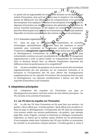 An
O
ECDBro
w
se_it E ditio
n
L e c tu
r
e
seule
yln
O
dae
R
MANUEL D’OSLO, 3e ÉDITION
ISBN 92-64-01311-3 – © OCDE/COMMUNAUTÉS EUROPÉENNES 2005
161
et, quand cela est jugé possible, de recueillir des données sur les dépenses par
activité d’innovation, ainsi qu’il est indiqué dans le chapitre 6. Cet indicateur
permet de différencier très efficacement les comportements et les stratégies
des entreprises. Pour expliquer l’évolution d’une entreprise, il faut compléter les
dépenses d’innovation par des informations plus générales sur l’évolution du
secteur d’activité économique où elle déploie son activité. Cette information
peut être obtenue grâce aux enquêtes sur l’innovation si elle n’est pas aisément
disponible via d’autres sources auprès des instituts nationaux de statistiques.
3.2.3. Innovation organisationnelle
517. Dans les pays en développement, l’assimilation de nouvelles
technologies, essentiellement incorporées dans des machines et autres
matériels, peut contraindre de nombreuses entreprises à procéder à
d’importants changements organisationnels. Étant donné que dans les pays
en développement, l’assimilation de technologies créées dans des pays
industrialisés constitue une part considérable de l’innovation, le changement
organisationnel y revêt un grand intérêt. Le comportement de l’entreprise
dans ce domaine devient donc un élément d’explication important des
différences dans les performances et la compétitivité4
.
518. On peut compléter les questions sur la mise en œuvre des innovations
organisationnelles par des questions sur les ressources humaines et la
formation et l’incorporation des TIC pour obtenir des renseignements
supplémentaires sur les capacités d’innovation des entreprises dans les pays
en développement. Les réponses contribueraient à donner une idée des
capacités d’innovation d’une entreprise.
4. Adaptations principales
519. L’adaptation des enquêtes sur l’innovation aux pays en
développement pourraient s’articuler autour de trois thèmes principaux : les
TIC, les liens et les activités d’innovation.
4.1. Les TIC dans les enquêtes sur l’innovation
520. Le rôle des TIC dans l’innovation est lié aussi bien aux services « de
guichet » (front-office) que « d’arrière-guichet » (back-office) (voir encadré A.1).
Dans les pays en développement, l’incorporation des TIC dans les entreprises
s’est souvent arrêtée aux services perfectionnés « de guichet » (par exemple
page Web, centre d’appels, courriels ou brochures et catalogues numériques).
Cependant, on estime que le meilleur moyen d’influer sur les performances
d’une entreprise réside dans l’utilisation des TIC pour faciliter ou automatiser
les activités ou les processus critiques (services « d’arrière-guichet »). Ainsi, il
 