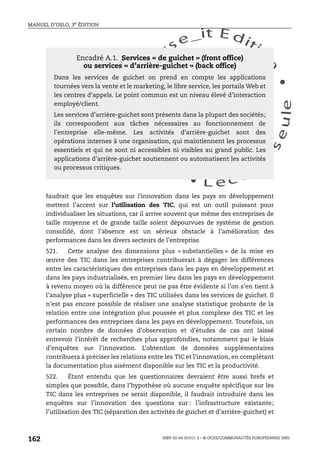 An
O
ECDBro
w
se_it E ditio
n
L e c tu
r
e
seule
yln
O
dae
R
MANUEL D’OSLO, 3e ÉDITION
ISBN 92-64-01311-3 – © OCDE/COMMUNAUTÉS EUROPÉENNES 2005
162
faudrait que les enquêtes sur l’innovation dans les pays en développement
mettent l’accent sur l’utilisation des TIC, qui est un outil puissant pour
individualiser les situations, car il arrive souvent que même des entreprises de
taille moyenne et de grande taille soient dépourvues de système de gestion
consolidé, dont l’absence est un sérieux obstacle à l’amélioration des
performances dans les divers secteurs de l’entreprise.
521. Cette analyse des dimensions plus « substantielles » de la mise en
œuvre des TIC dans les entreprises contribuerait à dégager les différences
entre les caractéristiques des entreprises dans les pays en développement et
dans les pays industrialisés, en premier lieu dans les pays en développement
à revenu moyen où la différence peut ne pas être évidente si l’on s’en tient à
l’analyse plus « superficielle » des TIC utilisées dans les services de guichet. Il
n’est pas encore possible de réaliser une analyse statistique probante de la
relation entre une intégration plus poussée et plus complexe des TIC et les
performances des entreprises dans les pays en développement. Toutefois, un
certain nombre de données d’observation et d’études de cas ont laissé
entrevoir l’intérêt de recherches plus approfondies, notamment par le biais
d’enquêtes sur l’innovation. L’obtention de données supplémentaires
contribuera à préciser les relations entre les TIC et l’innovation, en complétant
la documentation plus aisément disponible sur les TIC et la productivité.
522. Étant entendu que les questionnaires devraient être aussi brefs et
simples que possible, dans l’hypothèse où aucune enquête spécifique sur les
TIC dans les entreprises ne serait disponible, il faudrait introduire dans les
enquêtes sur l’innovation des questions sur : l’infrastructure existante;
l’utilisation des TIC (séparation des activités de guichet et d’arrière-guichet) et
Encadré A.1. Services « de guichet » (front office)
ou services « d’arrière-guichet » (back office)
Dans les services de guichet on prend en compte les applications
tournées vers la vente et le marketing, le libre service, les portails Web et
les centres d’appels. Le point commun est un niveau élevé d’interaction
employé/client.
Les services d’arrière-guichet sont présents dans la plupart des sociétés;
ils correspondent aux tâches nécessaires au fonctionnement de
l’entreprise elle-même. Les activités d’arrière-guichet sont des
opérations internes à une organisation, qui maintiennent les processus
essentiels et qui ne sont ni accessibles ni visibles au grand public. Les
applications d’arrière-guichet soutiennent ou automatisent les activités
ou processus critiques.
 