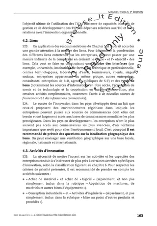 An
O
ECDBro
w
se_it E ditio
n
L e c tu
r
e
seule
yln
O
dae
R
MANUEL D’OSLO, 3e ÉDITION
ISBN 92-64-01311-3 – © OCDE/COMMUNAUTÉS EUROPÉENNES 2005
163
l’objectif ultime de l’utilisation des TIC; l’existence de capacités internes de
gestion et de développement des TIC; les dépenses relatives aux TIC et leurs
relations avec l’innovation organisationnelle.
4.2. Liens
523. En application des recommandations du Chapter 5, il faudrait accorder
une grande attention à la mesure des liens. Pour déterminer la pondération
des différents liens entretenus par les entreprises, on peut passer par une
mesure indirecte de la complexité en croisant le « type » et l’« objectif » des
liens. Cela peut se faire en construisant une matrice des interfaces (par
exemple, universités, institutions de formation technique et professionnelle,
centres technologiques, laboratoires d’essai, fournisseurs, clients, sièges
sociaux, entreprises appartenant au même groupe, autres entreprises,
consultants, entreprises de R-D, agences publiques de S-T) et des types de
liens (notamment les sources d’informations en libre accès, l’acquisition de
savoir et de technologie et la coopération en matière d’innovation, plus
certaines activités complémentaires, notamment l’accès à de nouvelles sources de
financement et à des informations commerciales).
524. Le succès de l’innovation dans les pays développés tient au fait que
ceux-ci proposent des environnements régionaux dans lesquels les
entreprises peuvent puiser aux sources de connaissances dont elles ont
besoin et ont largement accès aux bases de connaissances mondiales les plus
prestigieuses. Dans les pays en développement, les entreprises n’ont le plus
souvent pas accès aux connaissances les plus avancées, d’où l’extrême
importance que revêt pour elles l’environnement local. C’est pourquoi il est
recommandé de prévoir des questions sur la localisation géographique des
liens. On peut envisager une ventilation géographique sur une base locale,
régionale, nationale et internationale.
4.3. Activités d’innovation
525. La nécessité de mettre l’accent sur les activités et les capacités des
entreprises conduit à s’intéresser de plus près à certaines activités spécifiques
d’innovation, selon la classification figurant au chapitre 6. Pour respecter les
critères de priorité présentés, il est recommandé de prendre en compte les
activités suivantes :
● « Achat de matériel » et achat de « logiciel » (séparément, et non pas
simplement inclus dans la rubrique « Acquisition de machines, de
matériels et autres biens d’équipement »).
● « Conception industrielle » et « Activités d’ingénierie » (séparément, et pas
simplement inclus dans la rubrique « Mise au point d’autres produits et
procédés »).
 